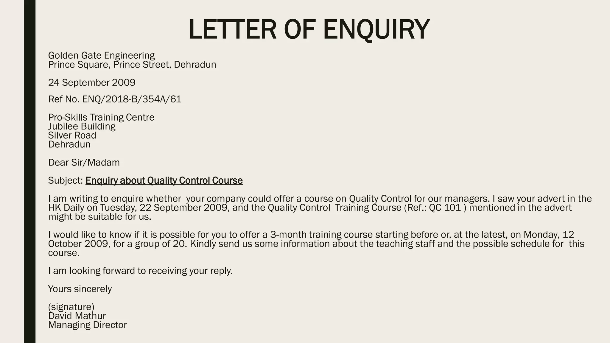 LETTER OF ENQUIRY
Golden Gate Engineering
Prince Square, Prince Street, Dehradun
24 September 2009
Ref No. ENQ/2018-B/354A/61
Pro-Skills Training Centre
Jubilee Building
Silver Road
Dehradun
Dear Sir/Madam
Subject: Enquiry about Quality Control Course
I am writing to enquire whether your company could offer a course on Quality Control for our managers. I saw your advert in the
HK Daily on Tuesday, 22 September 2009, and the Quality Control Training Course (Ref.: QC 101 ) mentioned in the advert
might be suitable for us.
I would like to know if it is possible for you to offer a 3-month training course starting before or, at the latest, on Monday, 12
October 2009, for a group of 20. Kindly send us some information about the teaching staff and the possible schedule for this
course.
I am looking forward to receiving your reply.
Yours sincerely
(signature)
David Mathur
Managing Director
 
