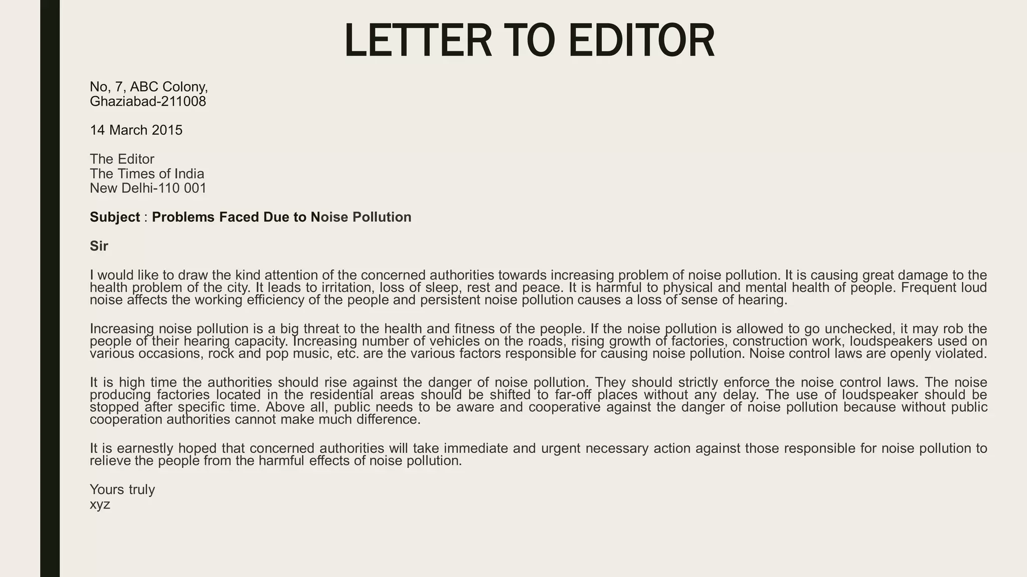 LETTER TO EDITOR
No, 7, ABC Colony,
Ghaziabad-211008
14 March 2015
The Editor
The Times of India
New Delhi-110 001
Subject : Problems Faced Due to Noise Pollution
Sir
I would like to draw the kind attention of the concerned authorities towards increasing problem of noise pollution. It is causing great damage to the
health problem of the city. It leads to irritation, loss of sleep, rest and peace. It is harmful to physical and mental health of people. Frequent loud
noise affects the working efficiency of the people and persistent noise pollution causes a loss of sense of hearing.
Increasing noise pollution is a big threat to the health and fitness of the people. If the noise pollution is allowed to go unchecked, it may rob the
people of their hearing capacity. Increasing number of vehicles on the roads, rising growth of factories, construction work, loudspeakers used on
various occasions, rock and pop music, etc. are the various factors responsible for causing noise pollution. Noise control laws are openly violated.
It is high time the authorities should rise against the danger of noise pollution. They should strictly enforce the noise control laws. The noise
producing factories located in the residential areas should be shifted to far-off places without any delay. The use of loudspeaker should be
stopped after specific time. Above all, public needs to be aware and cooperative against the danger of noise pollution because without public
cooperation authorities cannot make much difference.
It is earnestly hoped that concerned authorities will take immediate and urgent necessary action against those responsible for noise pollution to
relieve the people from the harmful effects of noise pollution.
Yours truly
xyz
 
