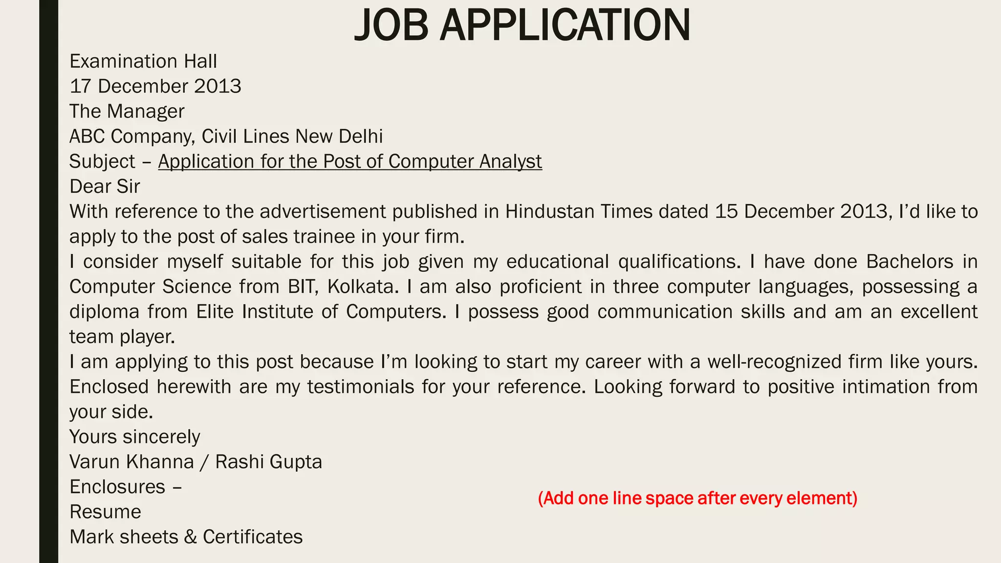 JOB APPLICATION
Examination Hall
17 December 2013
The Manager
ABC Company, Civil Lines New Delhi
Subject – Application for the Post of Computer Analyst
Dear Sir
With reference to the advertisement published in Hindustan Times dated 15 December 2013, I’d like to
apply to the post of sales trainee in your firm.
I consider myself suitable for this job given my educational qualifications. I have done Bachelors in
Computer Science from BIT, Kolkata. I am also proficient in three computer languages, possessing a
diploma from Elite Institute of Computers. I possess good communication skills and am an excellent
team player.
I am applying to this post because I’m looking to start my career with a well-recognized firm like yours.
Enclosed herewith are my testimonials for your reference. Looking forward to positive intimation from
your side.
Yours sincerely
Varun Khanna / Rashi Gupta
Enclosures –
Resume
Mark sheets & Certificates
(Add one line space after every element)
 