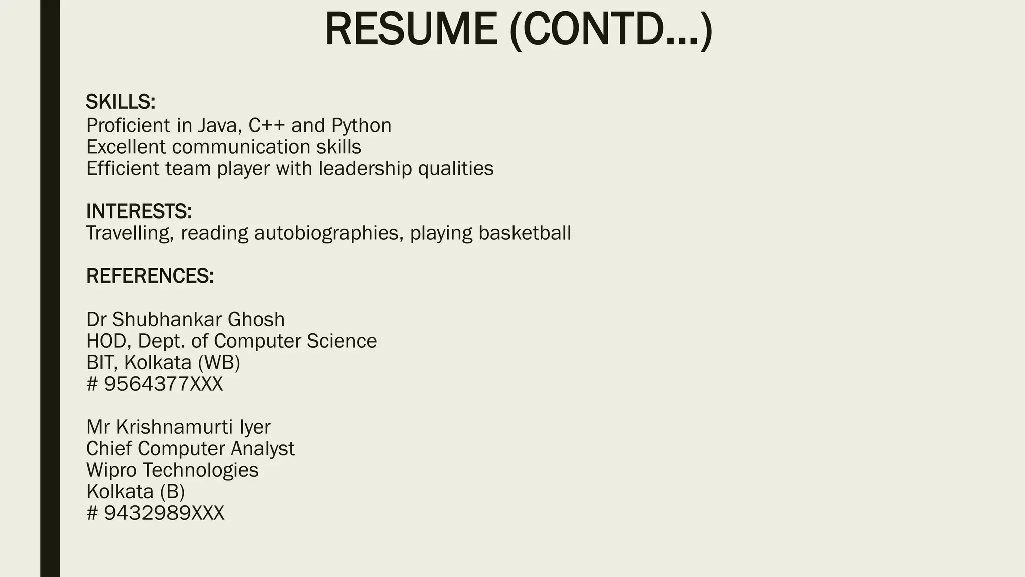 RESUME (CONTD…)
SKILLS:
Proficient in Java, C++ and Python
Excellent communication skills
Efficient team player with leadership qualities
INTERESTS:
Travelling, reading autobiographies, playing basketball
REFERENCES:
Dr Shubhankar Ghosh
HOD, Dept. of Computer Science
BIT, Kolkata (WB)
# 9564377XXX
Mr Krishnamurti Iyer
Chief Computer Analyst
Wipro Technologies
Kolkata (B)
# 9432989XXX
 