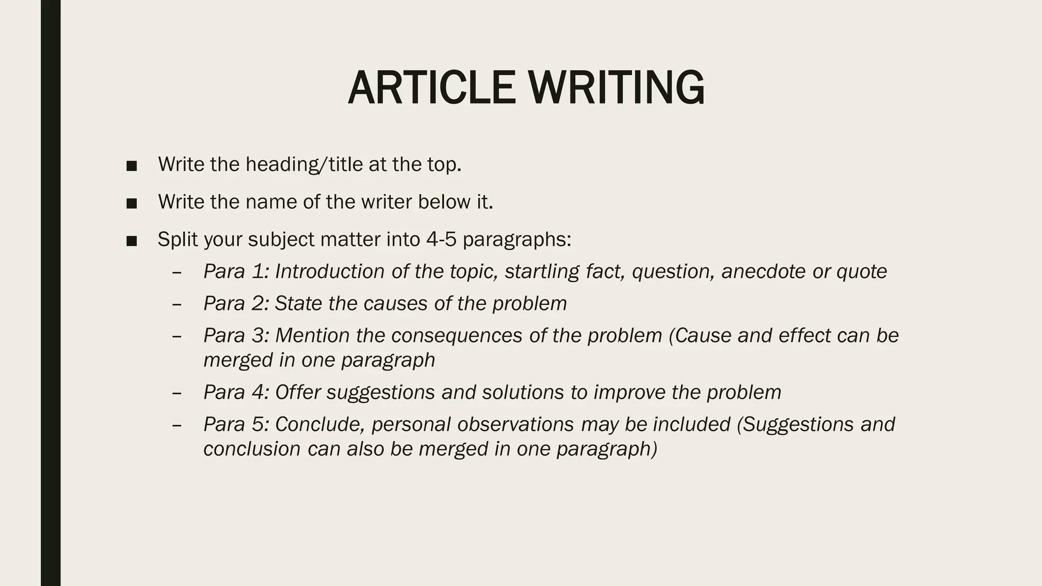 ARTICLE WRITING
■ Write the heading/title at the top.
■ Write the name of the writer below it.
■ Split your subject matter into 4-5 paragraphs:
– Para 1: Introduction of the topic, startling fact, question, anecdote or quote
– Para 2: State the causes of the problem
– Para 3: Mention the consequences of the problem (Cause and effect can be
merged in one paragraph
– Para 4: Offer suggestions and solutions to improve the problem
– Para 5: Conclude, personal observations may be included (Suggestions and
conclusion can also be merged in one paragraph)
 