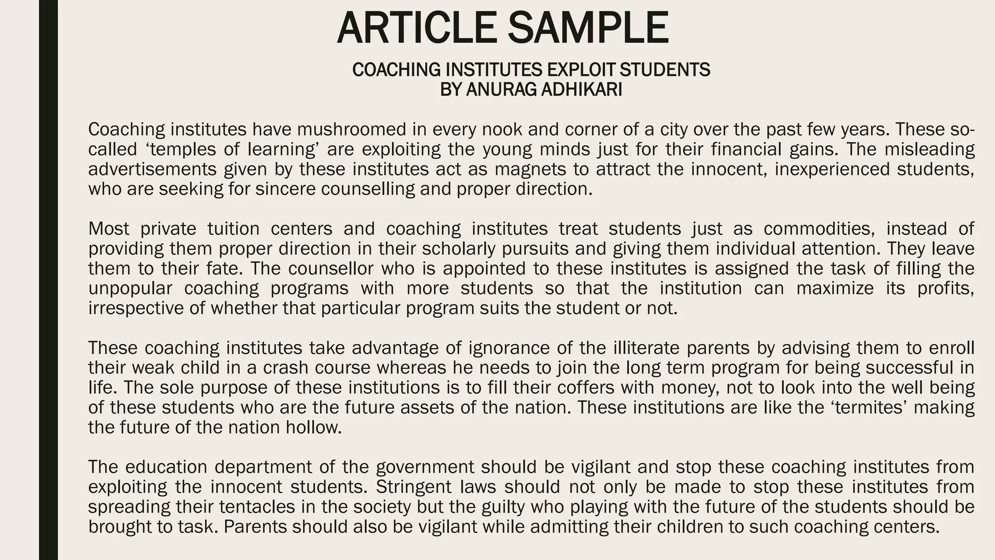 ARTICLE SAMPLE
COACHING INSTITUTES EXPLOIT STUDENTS
BY ANURAG ADHIKARI
Coaching institutes have mushroomed in every nook and corner of a city over the past few years. These so-
called ‘temples of learning’ are exploiting the young minds just for their financial gains. The misleading
advertisements given by these institutes act as magnets to attract the innocent, inexperienced students,
who are seeking for sincere counselling and proper direction.
Most private tuition centers and coaching institutes treat students just as commodities, instead of
providing them proper direction in their scholarly pursuits and giving them individual attention. They leave
them to their fate. The counsellor who is appointed to these institutes is assigned the task of filling the
unpopular coaching programs with more students so that the institution can maximize its profits,
irrespective of whether that particular program suits the student or not.
These coaching institutes take advantage of ignorance of the illiterate parents by advising them to enroll
their weak child in a crash course whereas he needs to join the long term program for being successful in
life. The sole purpose of these institutions is to fill their coffers with money, not to look into the well being
of these students who are the future assets of the nation. These institutions are like the ‘termites’ making
the future of the nation hollow.
The education department of the government should be vigilant and stop these coaching institutes from
exploiting the innocent students. Stringent laws should not only be made to stop these institutes from
spreading their tentacles in the society but the guilty who playing with the future of the students should be
brought to task. Parents should also be vigilant while admitting their children to such coaching centers.
 