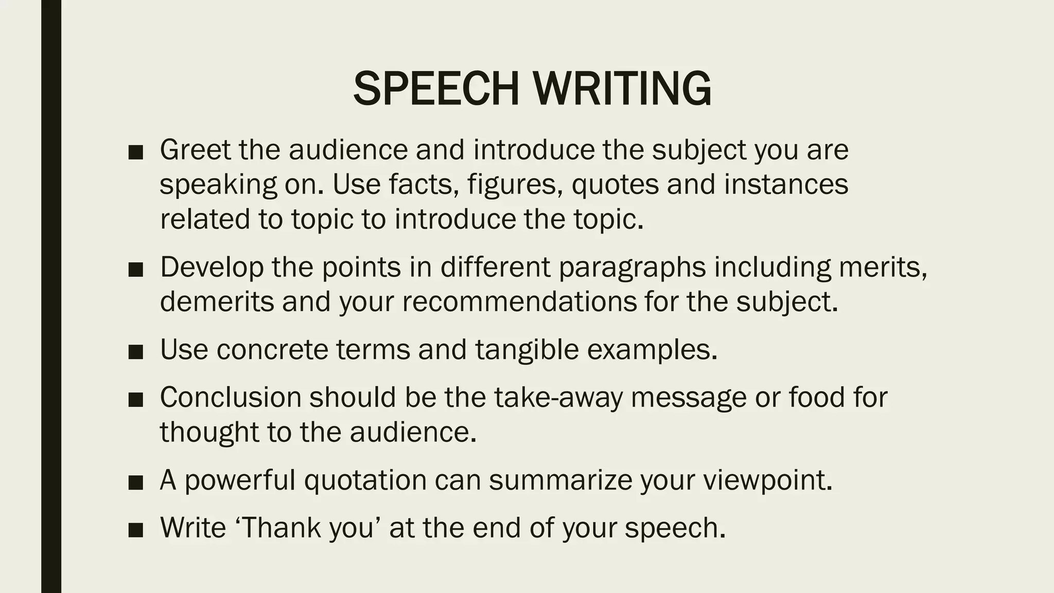 SPEECH WRITING
■ Greet the audience and introduce the subject you are
speaking on. Use facts, figures, quotes and instances
related to topic to introduce the topic.
■ Develop the points in different paragraphs including merits,
demerits and your recommendations for the subject.
■ Use concrete terms and tangible examples.
■ Conclusion should be the take-away message or food for
thought to the audience.
■ A powerful quotation can summarize your viewpoint.
■ Write ‘Thank you’ at the end of your speech.
 