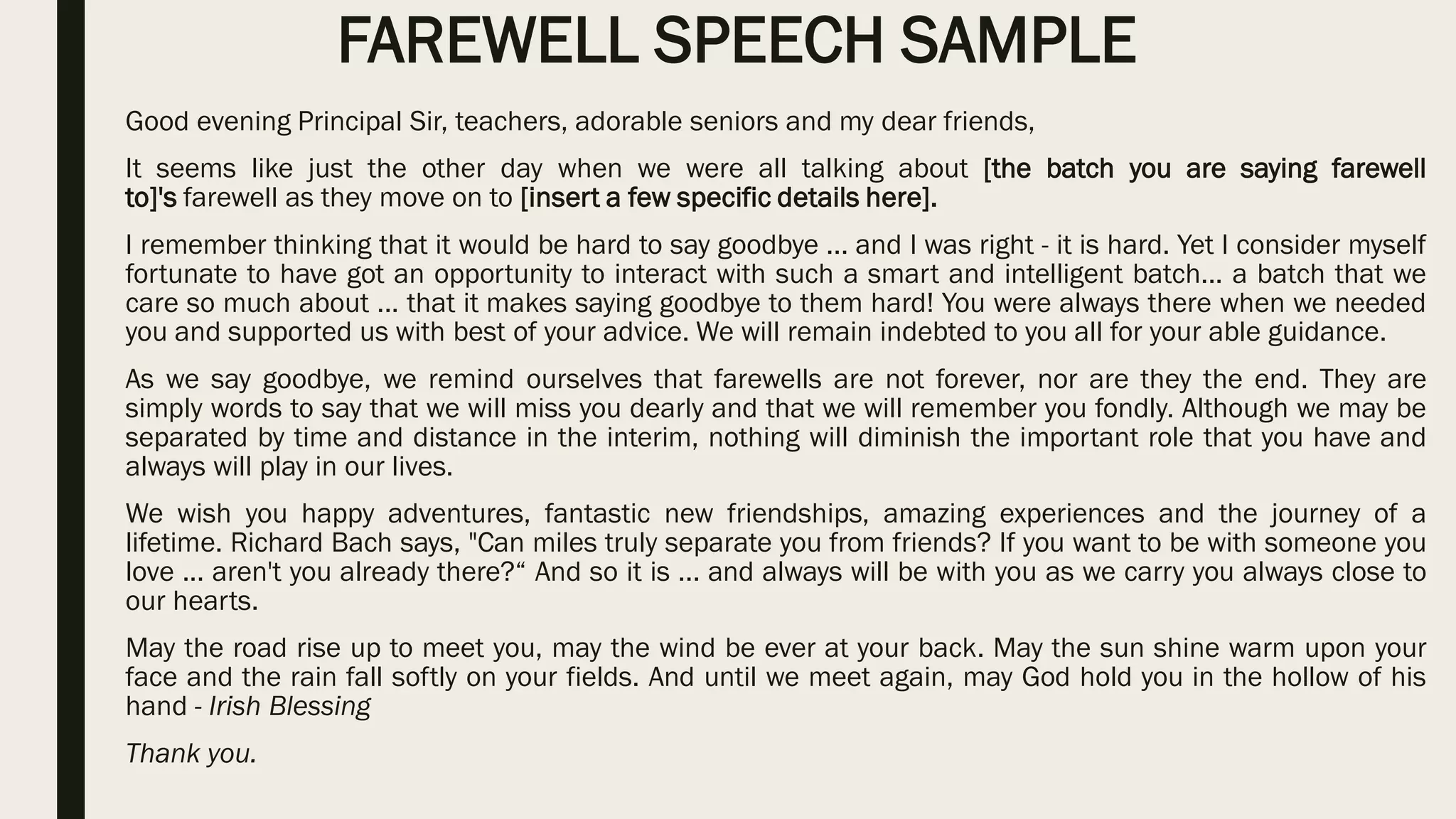 FAREWELL SPEECH SAMPLE
Good evening Principal Sir, teachers, adorable seniors and my dear friends,
It seems like just the other day when we were all talking about [the batch you are saying farewell
to]'s farewell as they move on to [insert a few specific details here].
I remember thinking that it would be hard to say goodbye ... and I was right - it is hard. Yet I consider myself
fortunate to have got an opportunity to interact with such a smart and intelligent batch... a batch that we
care so much about ... that it makes saying goodbye to them hard! You were always there when we needed
you and supported us with best of your advice. We will remain indebted to you all for your able guidance.
As we say goodbye, we remind ourselves that farewells are not forever, nor are they the end. They are
simply words to say that we will miss you dearly and that we will remember you fondly. Although we may be
separated by time and distance in the interim, nothing will diminish the important role that you have and
always will play in our lives.
We wish you happy adventures, fantastic new friendships, amazing experiences and the journey of a
lifetime. Richard Bach says, "Can miles truly separate you from friends? If you want to be with someone you
love ... aren't you already there?“ And so it is ... and always will be with you as we carry you always close to
our hearts.
May the road rise up to meet you, may the wind be ever at your back. May the sun shine warm upon your
face and the rain fall softly on your fields. And until we meet again, may God hold you in the hollow of his
hand - Irish Blessing
Thank you.
 