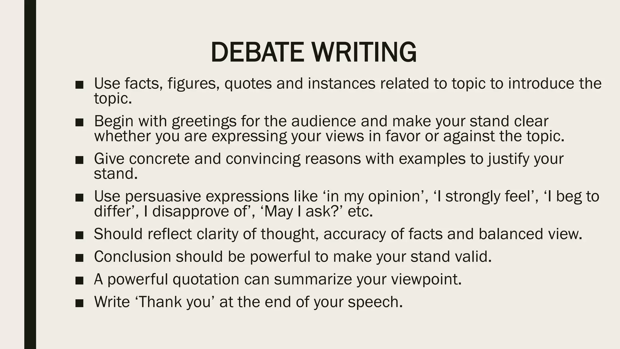 DEBATE WRITING
■ Use facts, figures, quotes and instances related to topic to introduce the
topic.
■ Begin with greetings for the audience and make your stand clear
whether you are expressing your views in favor or against the topic.
■ Give concrete and convincing reasons with examples to justify your
stand.
■ Use persuasive expressions like ‘in my opinion’, ‘I strongly feel’, ‘I beg to
differ’, I disapprove of’, ‘May I ask?’ etc.
■ Should reflect clarity of thought, accuracy of facts and balanced view.
■ Conclusion should be powerful to make your stand valid.
■ A powerful quotation can summarize your viewpoint.
■ Write ‘Thank you’ at the end of your speech.
 