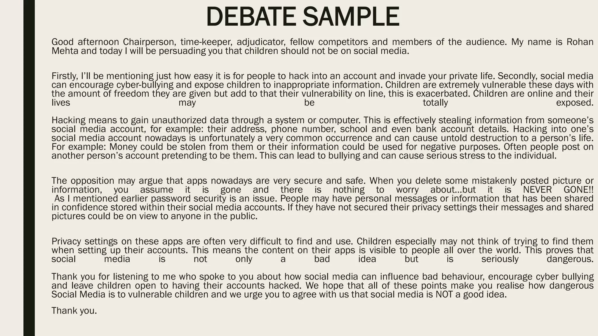DEBATE SAMPLE
Good afternoon Chairperson, time-keeper, adjudicator, fellow competitors and members of the audience. My name is Rohan
Mehta and today I will be persuading you that children should not be on social media.
Firstly, I’ll be mentioning just how easy it is for people to hack into an account and invade your private life. Secondly, social media
can encourage cyber-bullying and expose children to inappropriate information. Children are extremely vulnerable these days with
the amount of freedom they are given but add to that their vulnerability on line, this is exacerbated. Children are online and their
lives may be totally exposed.
Hacking means to gain unauthorized data through a system or computer. This is effectively stealing information from someone’s
social media account, for example: their address, phone number, school and even bank account details. Hacking into one’s
social media account nowadays is unfortunately a very common occurrence and can cause untold destruction to a person’s life.
For example: Money could be stolen from them or their information could be used for negative purposes. Often people post on
another person’s account pretending to be them. This can lead to bullying and can cause serious stress to the individual.
The opposition may argue that apps nowadays are very secure and safe. When you delete some mistakenly posted picture or
information, you assume it is gone and there is nothing to worry about…but it is NEVER GONE!!
As I mentioned earlier password security is an issue. People may have personal messages or information that has been shared
in confidence stored within their social media accounts. If they have not secured their privacy settings their messages and shared
pictures could be on view to anyone in the public.
Privacy settings on these apps are often very difficult to find and use. Children especially may not think of trying to find them
when setting up their accounts. This means the content on their apps is visible to people all over the world. This proves that
social media is not only a bad idea but is seriously dangerous.
Thank you for listening to me who spoke to you about how social media can influence bad behaviour, encourage cyber bullying
and leave children open to having their accounts hacked. We hope that all of these points make you realise how dangerous
Social Media is to vulnerable children and we urge you to agree with us that social media is NOT a good idea.
Thank you.
 