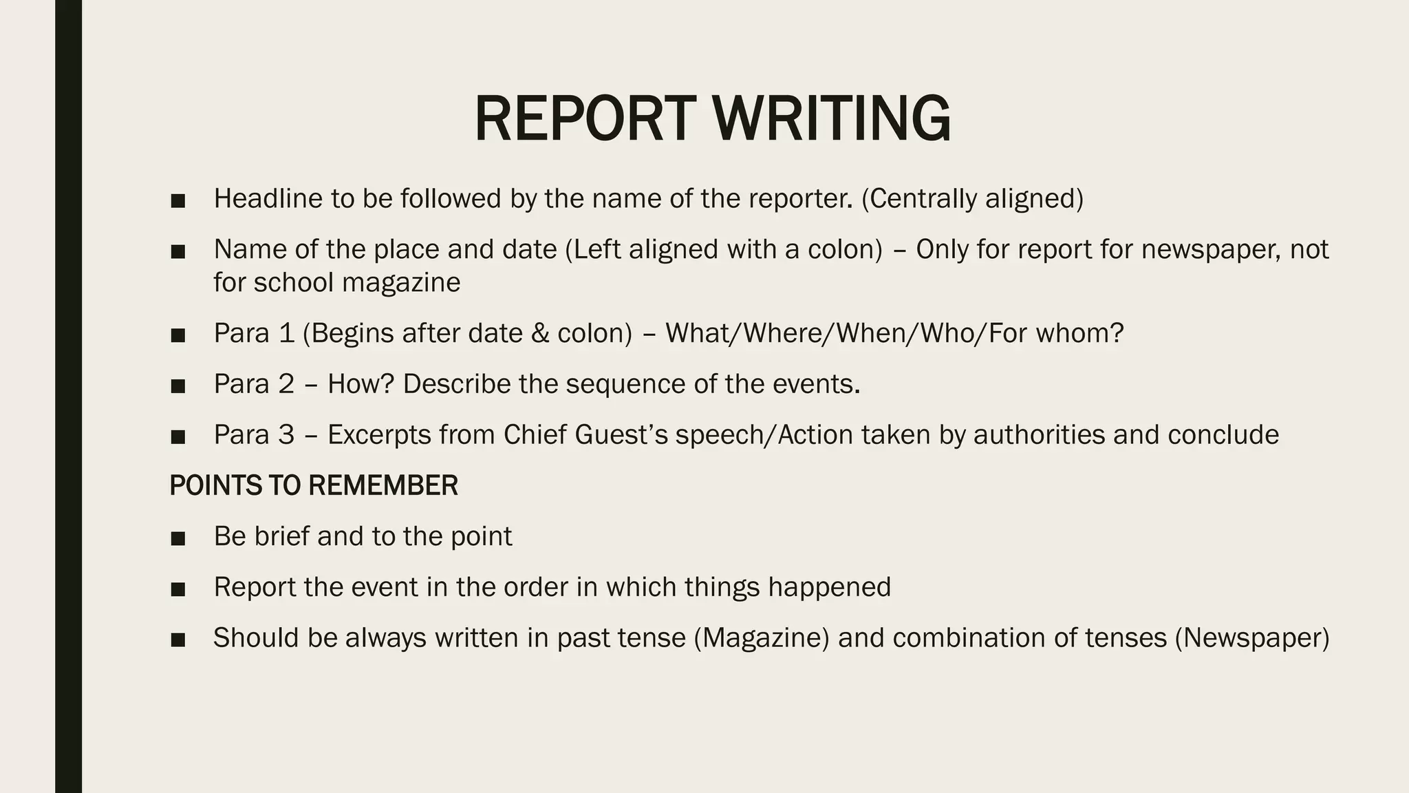 REPORT WRITING
■ Headline to be followed by the name of the reporter. (Centrally aligned)
■ Name of the place and date (Left aligned with a colon) – Only for report for newspaper, not
for school magazine
■ Para 1 (Begins after date & colon) – What/Where/When/Who/For whom?
■ Para 2 – How? Describe the sequence of the events.
■ Para 3 – Excerpts from Chief Guest’s speech/Action taken by authorities and conclude
POINTS TO REMEMBER
■ Be brief and to the point
■ Report the event in the order in which things happened
■ Should be always written in past tense (Magazine) and combination of tenses (Newspaper)
 