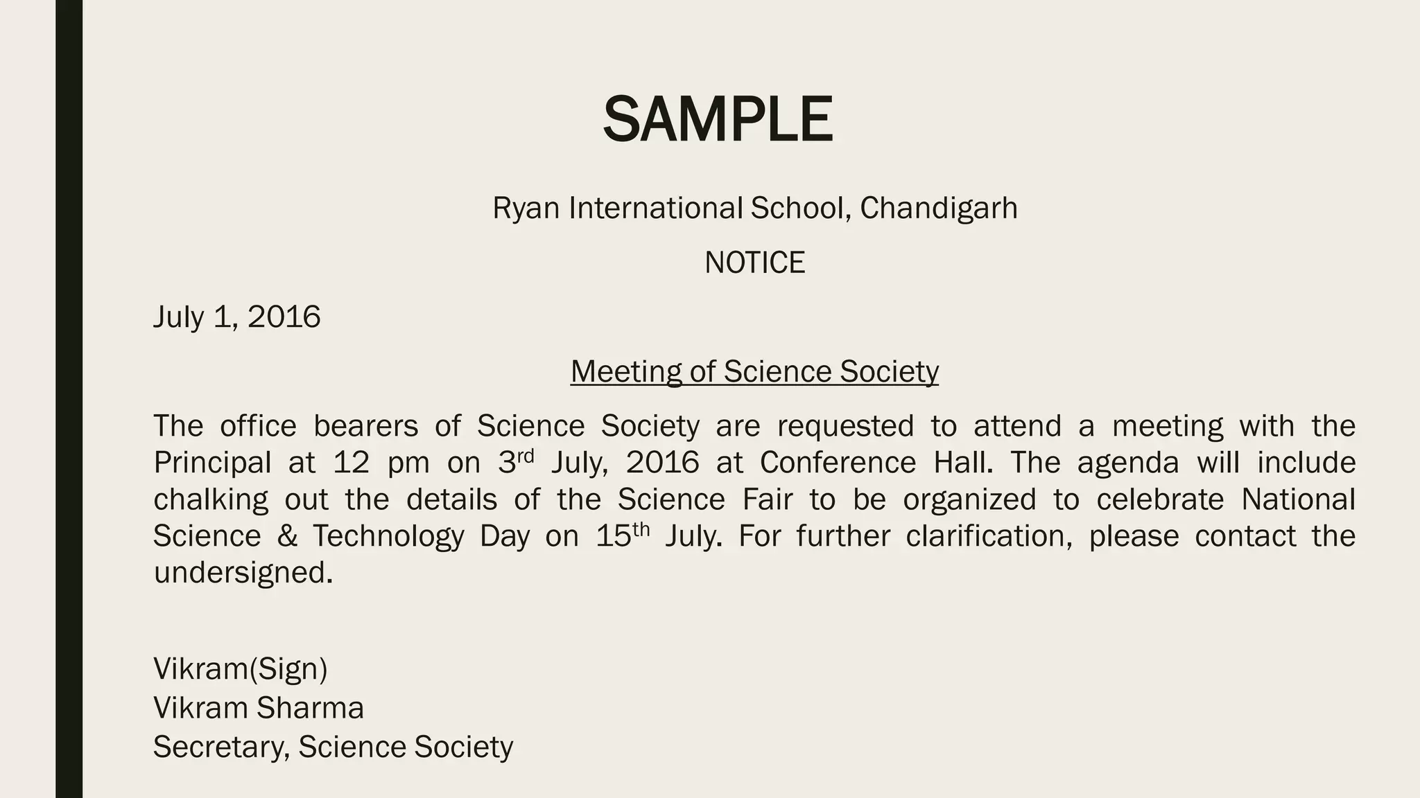 SAMPLE
Ryan International School, Chandigarh
NOTICE
July 1, 2016
Meeting of Science Society
The office bearers of Science Society are requested to attend a meeting with the
Principal at 12 pm on 3rd July, 2016 at Conference Hall. The agenda will include
chalking out the details of the Science Fair to be organized to celebrate National
Science & Technology Day on 15th July. For further clarification, please contact the
undersigned.
Vikram(Sign)
Vikram Sharma
Secretary, Science Society
 