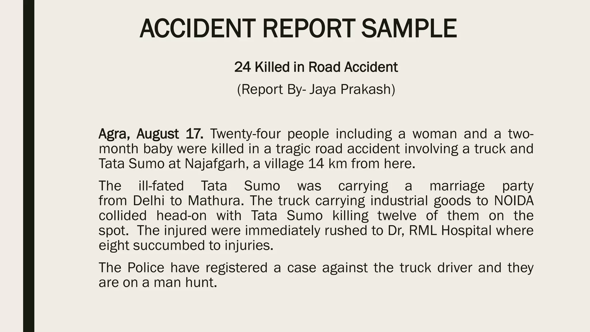 ACCIDENT REPORT SAMPLE
24 Killed in Road Accident
(Report By- Jaya Prakash)
Agra, August 17. Twenty-four people including a woman and a two-
month baby were killed in a tragic road accident involving a truck and
Tata Sumo at Najafgarh, a village 14 km from here.
The ill-fated Tata Sumo was carrying a marriage party
from Delhi to Mathura. The truck carrying industrial goods to NOIDA
collided head-on with Tata Sumo killing twelve of them on the
spot. The injured were immediately rushed to Dr, RML Hospital where
eight succumbed to injuries.
The Police have registered a case against the truck driver and they
are on a man hunt.
 