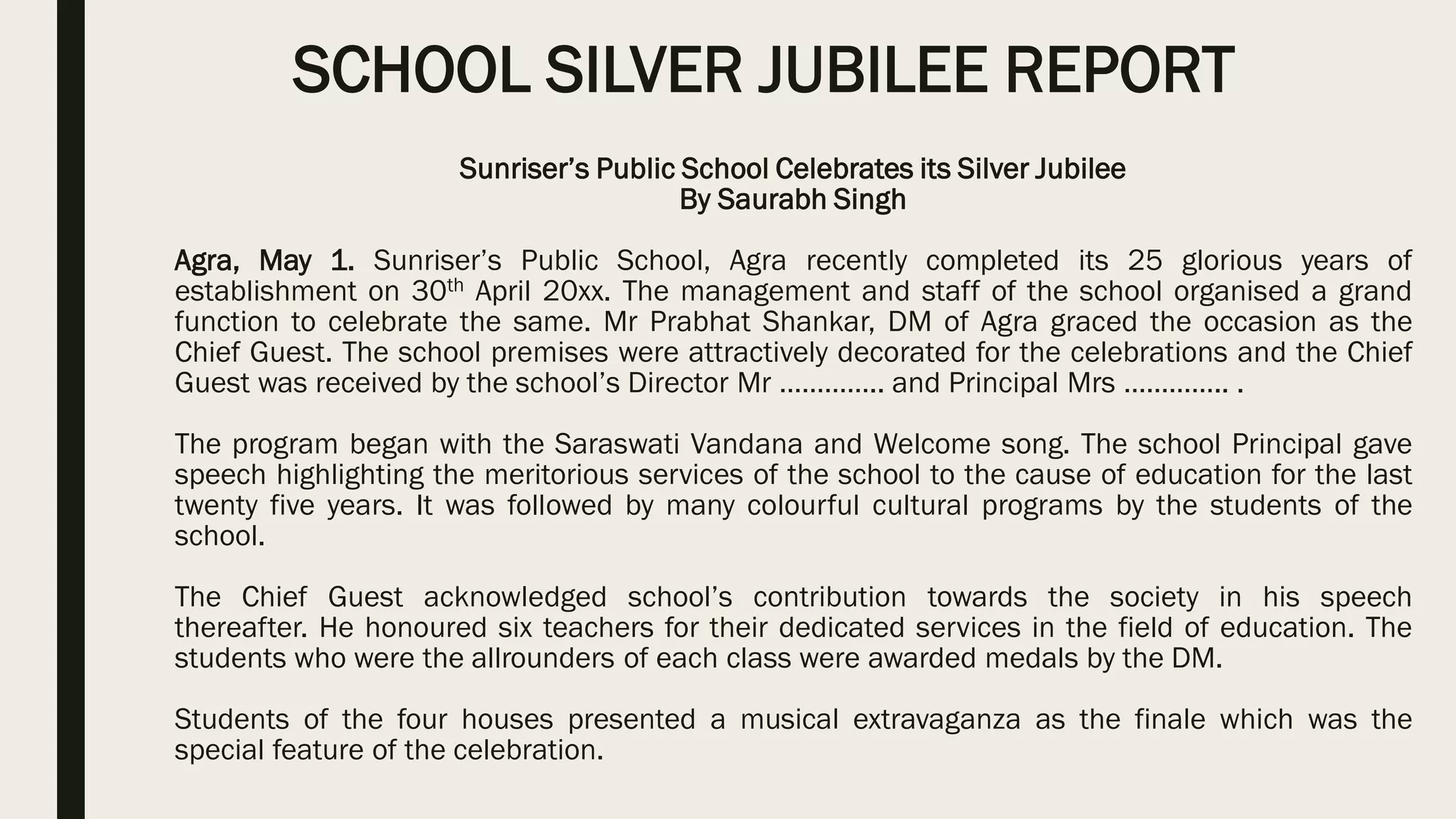 SCHOOL SILVER JUBILEE REPORT
Sunriser’s Public School Celebrates its Silver Jubilee
By Saurabh Singh
Agra, May 1. Sunriser’s Public School, Agra recently completed its 25 glorious years of
establishment on 30th April 20xx. The management and staff of the school organised a grand
function to celebrate the same. Mr Prabhat Shankar, DM of Agra graced the occasion as the
Chief Guest. The school premises were attractively decorated for the celebrations and the Chief
Guest was received by the school’s Director Mr ………….. and Principal Mrs ………….. .
The program began with the Saraswati Vandana and Welcome song. The school Principal gave
speech highlighting the meritorious services of the school to the cause of education for the last
twenty five years. It was followed by many colourful cultural programs by the students of the
school.
The Chief Guest acknowledged school’s contribution towards the society in his speech
thereafter. He honoured six teachers for their dedicated services in the field of education. The
students who were the allrounders of each class were awarded medals by the DM.
Students of the four houses presented a musical extravaganza as the finale which was the
special feature of the celebration.
 