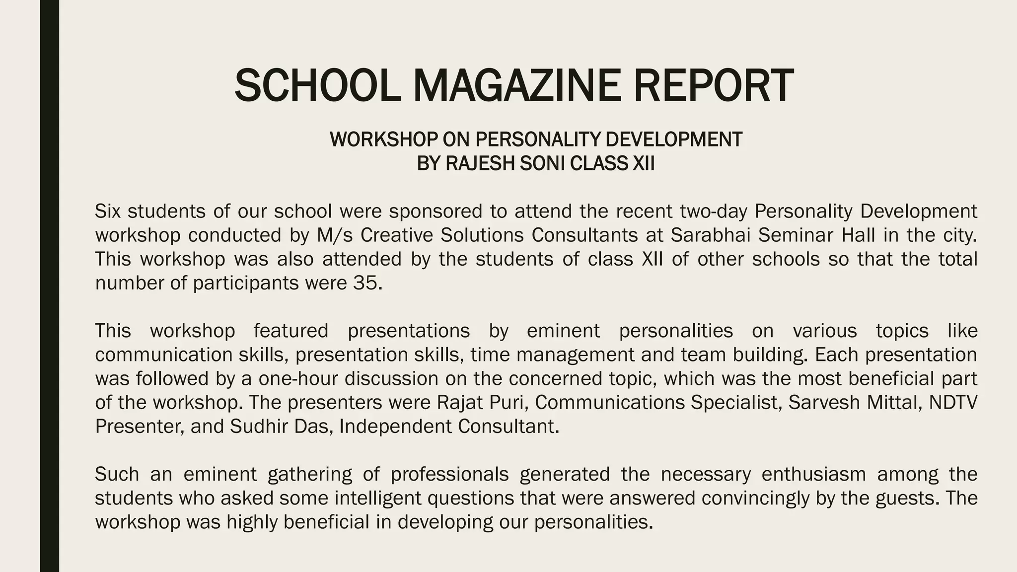 SCHOOL MAGAZINE REPORT
WORKSHOP ON PERSONALITY DEVELOPMENT
BY RAJESH SONI CLASS XII
Six students of our school were sponsored to attend the recent two-day Personality Development
workshop conducted by M/s Creative Solutions Consultants at Sarabhai Seminar Hall in the city.
This workshop was also attended by the students of class XII of other schools so that the total
number of participants were 35.
This workshop featured presentations by eminent personalities on various topics like
communication skills, presentation skills, time management and team building. Each presentation
was followed by a one-hour discussion on the concerned topic, which was the most beneficial part
of the workshop. The presenters were Rajat Puri, Communications Specialist, Sarvesh Mittal, NDTV
Presenter, and Sudhir Das, Independent Consultant.
Such an eminent gathering of professionals generated the necessary enthusiasm among the
students who asked some intelligent questions that were answered convincingly by the guests. The
workshop was highly beneficial in developing our personalities.
 