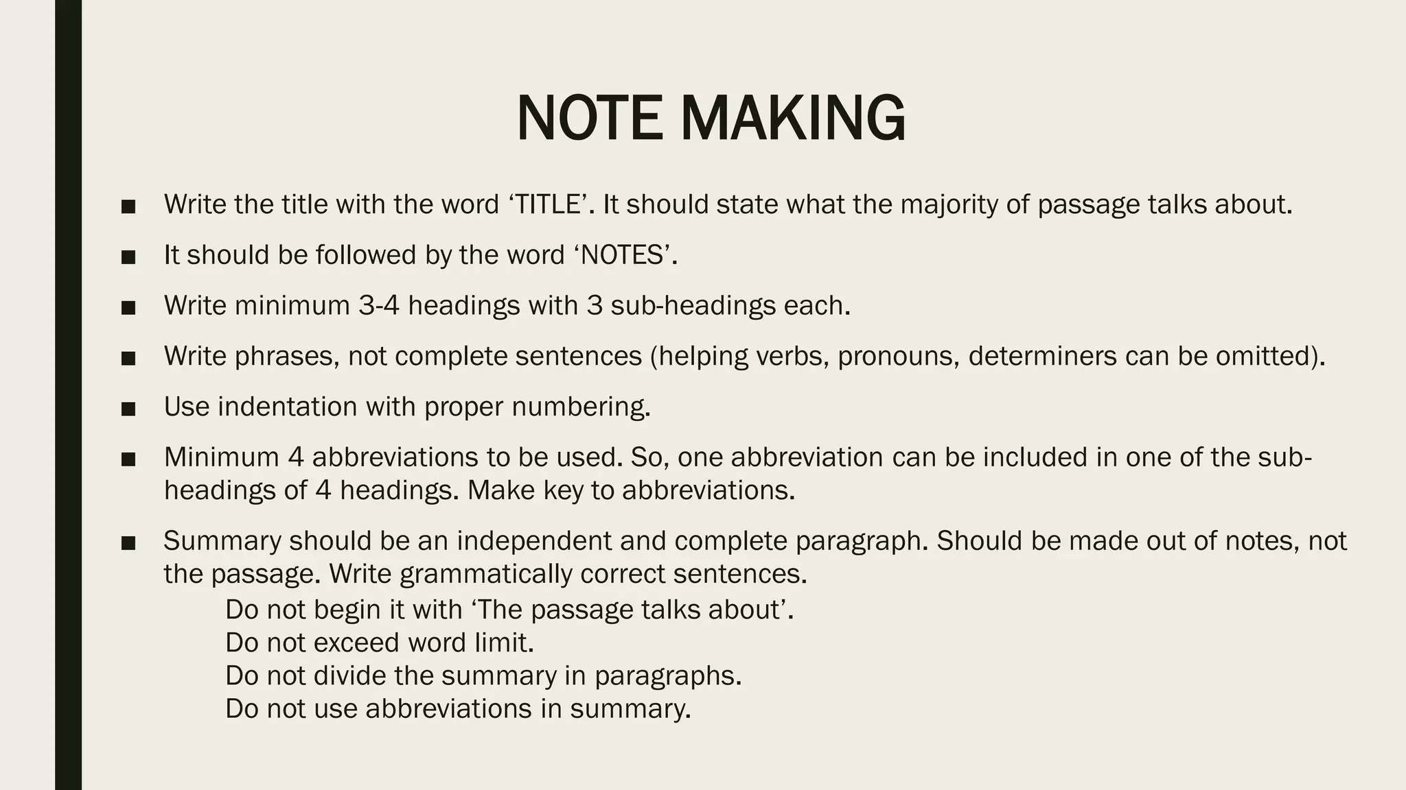 NOTE MAKING
■ Write the title with the word ‘TITLE’. It should state what the majority of passage talks about.
■ It should be followed by the word ‘NOTES’.
■ Write minimum 3-4 headings with 3 sub-headings each.
■ Write phrases, not complete sentences (helping verbs, pronouns, determiners can be omitted).
■ Use indentation with proper numbering.
■ Minimum 4 abbreviations to be used. So, one abbreviation can be included in one of the sub-
headings of 4 headings. Make key to abbreviations.
■ Summary should be an independent and complete paragraph. Should be made out of notes, not
the passage. Write grammatically correct sentences.
Do not begin it with ‘The passage talks about’.
Do not exceed word limit.
Do not divide the summary in paragraphs.
Do not use abbreviations in summary.
 