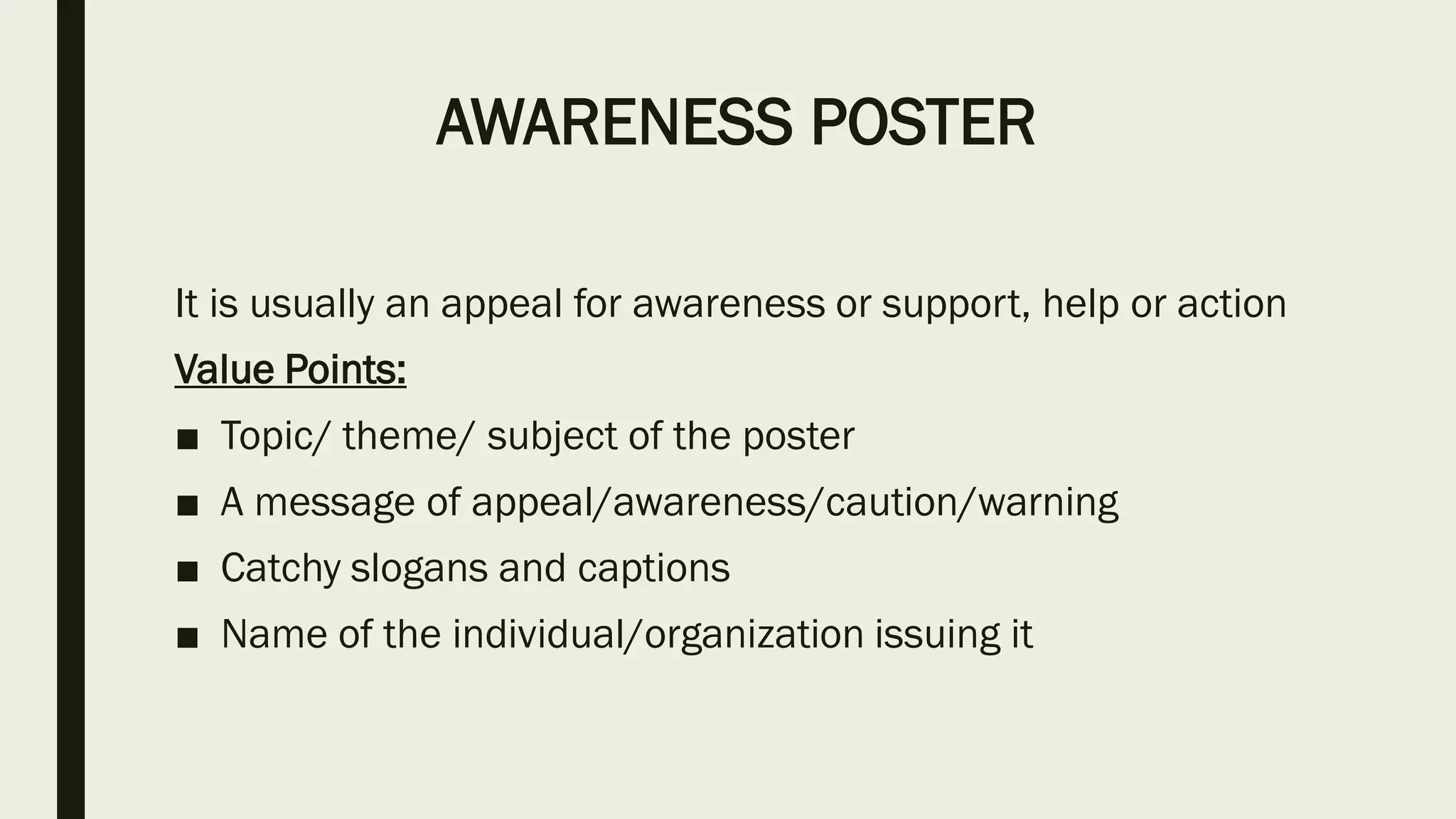 AWARENESS POSTER
It is usually an appeal for awareness or support, help or action
Value Points:
■ Topic/ theme/ subject of the poster
■ A message of appeal/awareness/caution/warning
■ Catchy slogans and captions
■ Name of the individual/organization issuing it
 