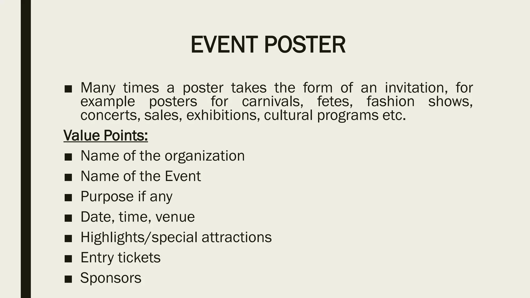 EVENT POSTER
■ Many times a poster takes the form of an invitation, for
example posters for carnivals, fetes, fashion shows,
concerts, sales, exhibitions, cultural programs etc.
Value Points:
■ Name of the organization
■ Name of the Event
■ Purpose if any
■ Date, time, venue
■ Highlights/special attractions
■ Entry tickets
■ Sponsors
 