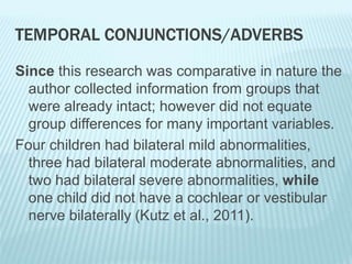 TEMPORAL CONJUNCTIONS/ADVERBS
Since this research was comparative in nature the
author collected information from groups that
were already intact; however did not equate
group differences for many important variables.
Four children had bilateral mild abnormalities,
three had bilateral moderate abnormalities, and
two had bilateral severe abnormalities, while
one child did not have a cochlear or vestibular
nerve bilaterally (Kutz et al., 2011).
 
