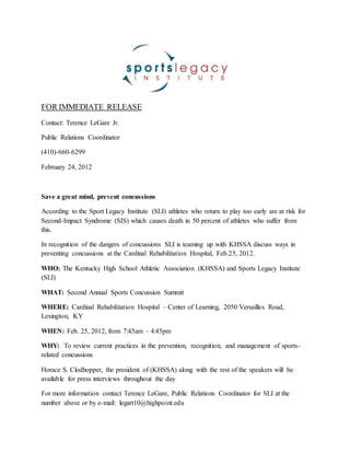 FOR IMMEDIATE RELEASE
Contact: Terence LeGare Jr.
Public Relations Coordinator
(410)-660-6299
February 24, 2012
Save a great mind, prevent concussions
According to the Sport Legacy Institute (SLI) athletes who return to play too early are at risk for
Second-Impact Syndrome (SIS) which causes death in 50 percent of athletes who suffer from
this.
In recognition of the dangers of concussions SLI is teaming up with KHSSA discuss ways in
preventing concussions at the Cardinal Rehabilitation Hospital, Feb.25, 2012.
WHO: The Kentucky High School Athletic Association (KHSSA) and Sports Legacy Institute
(SLI)
WHAT: Second Annual Sports Concussion Summit
WHERE: Cardinal Rehabilitation Hospital – Center of Learning, 2050 Versailles Road,
Lexington, KY
WHEN: Feb. 25, 2012, from 7:45am – 4:45pm
WHY: To review current practices in the prevention, recognition, and management of sports-
related concussions
Horace S. Clodhopper, the president of (KHSSA) along with the rest of the speakers will be
available for press interviews throughout the day
For more information contact Terence LeGare, Public Relations Coordinator for SLI at the
number above or by e-mail: legart10@highpoint.edu
 
