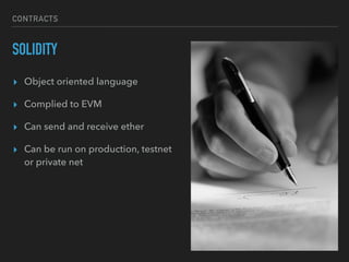 CONTRACTS
SOLIDITY
▸ Object oriented language
▸ Complied to EVM
▸ Can send and receive ether
▸ Can be run on production, testnet
or private net
 