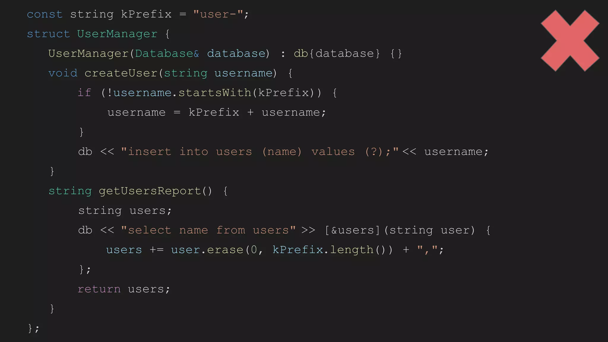 const string kPrefix = "user-";
struct UserManager {
UserManager(Database& database) : db{database} {}
void createUser(string username) {
if (!username.startsWith(kPrefix)) {
username = kPrefix + username;
}
db << "insert into users (name) values (?);" << username;
}
string getUsersReport() {
string users;
db << "select name from users" >> [&users](string user) {
users += user.erase(0, kPrefix.length()) + ",";
};
return users;
}
};
 