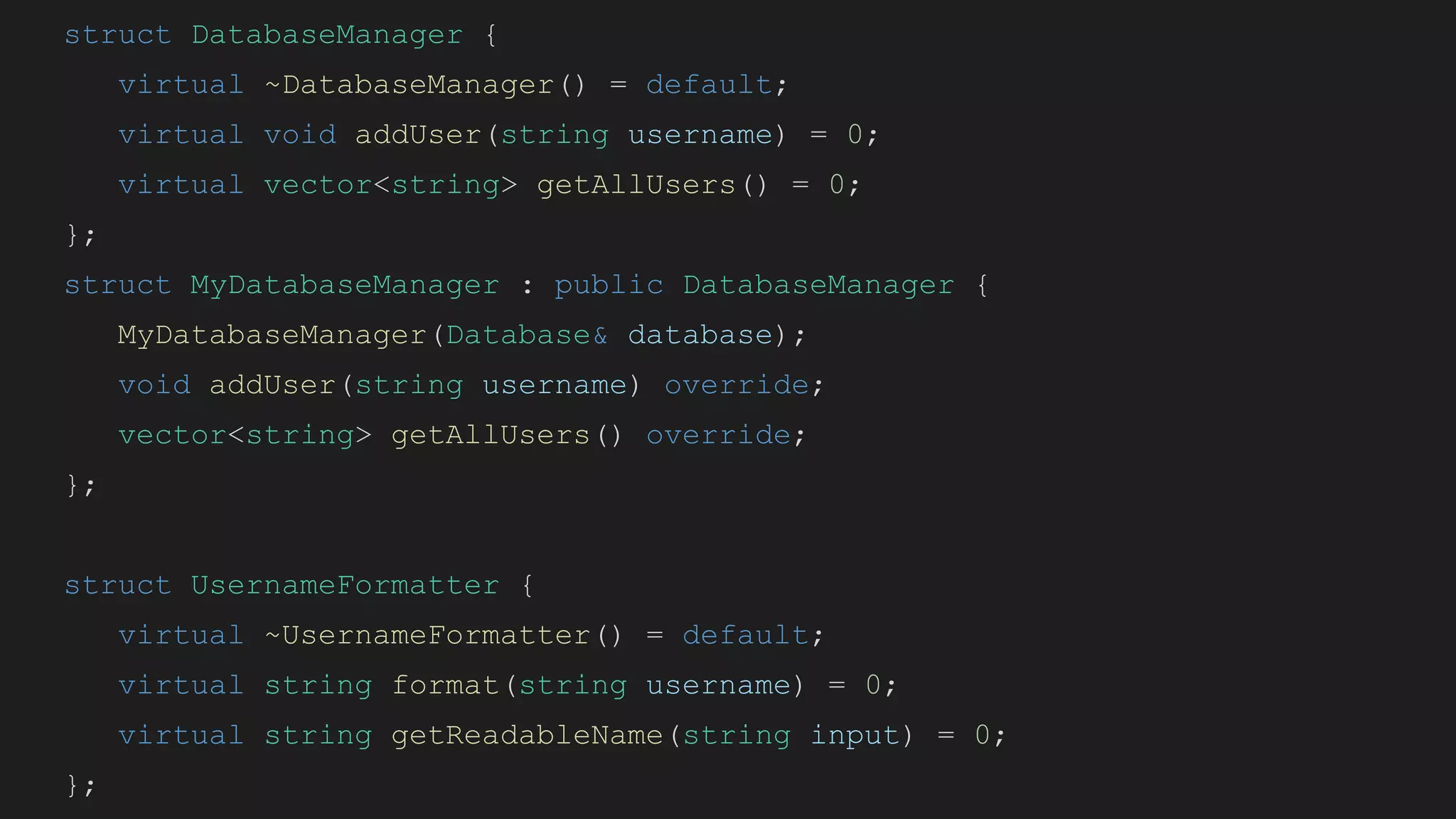 struct DatabaseManager {
virtual ~DatabaseManager() = default;
virtual void addUser(string username) = 0;
virtual vector<string> getAllUsers() = 0;
};
struct MyDatabaseManager : public DatabaseManager {
MyDatabaseManager(Database& database);
void addUser(string username) override;
vector<string> getAllUsers() override;
};
struct UsernameFormatter {
virtual ~UsernameFormatter() = default;
virtual string format(string username) = 0;
virtual string getReadableName(string input) = 0;
};
 