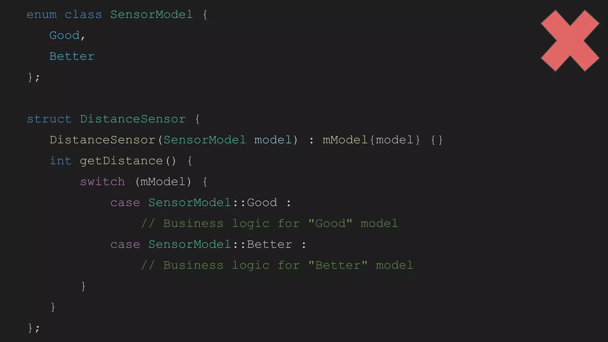 enum class SensorModel {
Good,
Better
};
struct DistanceSensor {
DistanceSensor(SensorModel model) : mModel{model} {}
int getDistance() {
switch (mModel) {
case SensorModel::Good :
// Business logic for "Good" model
case SensorModel::Better :
// Business logic for "Better" model
}
}
};
 