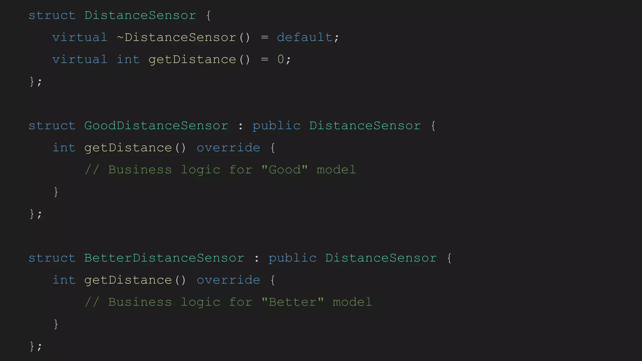 struct DistanceSensor {
virtual ~DistanceSensor() = default;
virtual int getDistance() = 0;
};
struct GoodDistanceSensor : public DistanceSensor {
int getDistance() override {
// Business logic for "Good" model
}
};
struct BetterDistanceSensor : public DistanceSensor {
int getDistance() override {
// Business logic for "Better" model
}
};
 