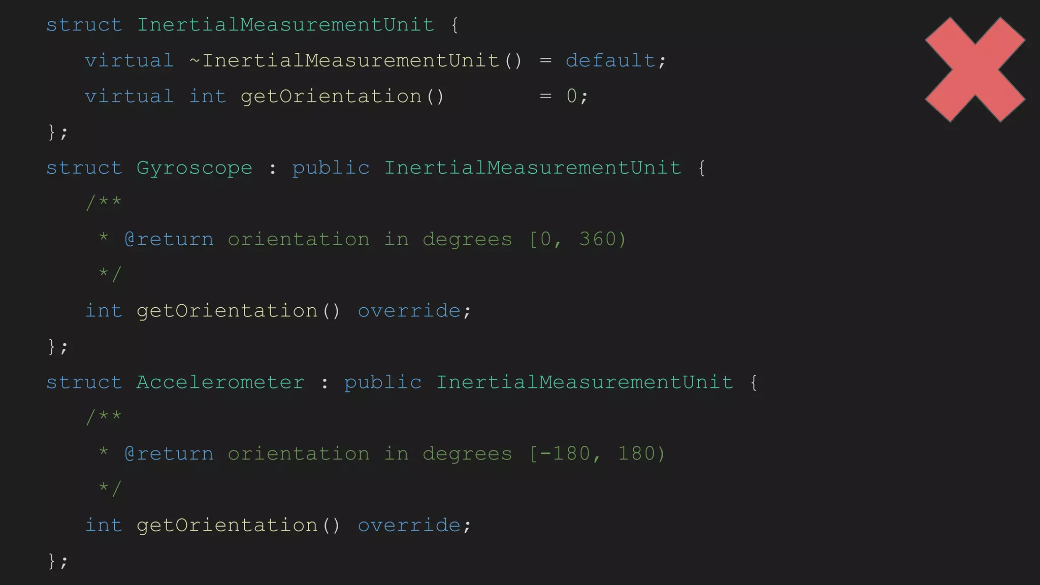 struct InertialMeasurementUnit {
virtual ~InertialMeasurementUnit() = default;
virtual int getOrientation() = 0;
};
struct Gyroscope : public InertialMeasurementUnit {
/**
* @return orientation in degrees [0, 360)
*/
int getOrientation() override;
};
struct Accelerometer : public InertialMeasurementUnit {
/**
* @return orientation in degrees [-180, 180)
*/
int getOrientation() override;
};
 