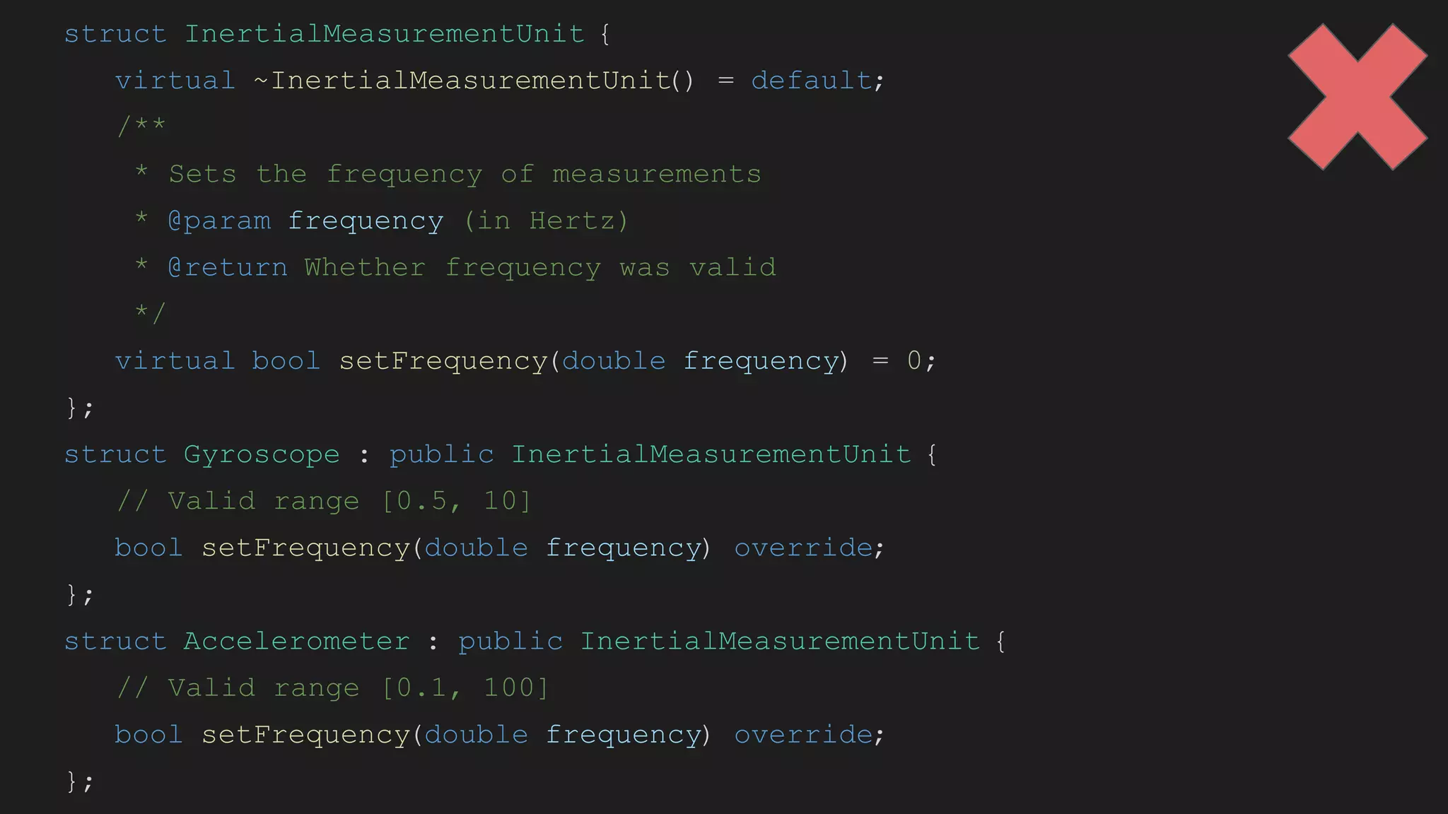 struct InertialMeasurementUnit {
virtual ~InertialMeasurementUnit
() = default;
/**
* Sets the frequency of measurements
* @param frequency (in Hertz)
* @return Whether frequency was valid
*/
virtual bool setFrequency(double frequency) = 0;
};
struct Gyroscope : public InertialMeasurementUnit {
// Valid range [0.5, 10]
bool setFrequency(double frequency) override;
};
struct Accelerometer : public InertialMeasurementUnit {
// Valid range [0.1, 100]
bool setFrequency(double frequency) override;
};
 
