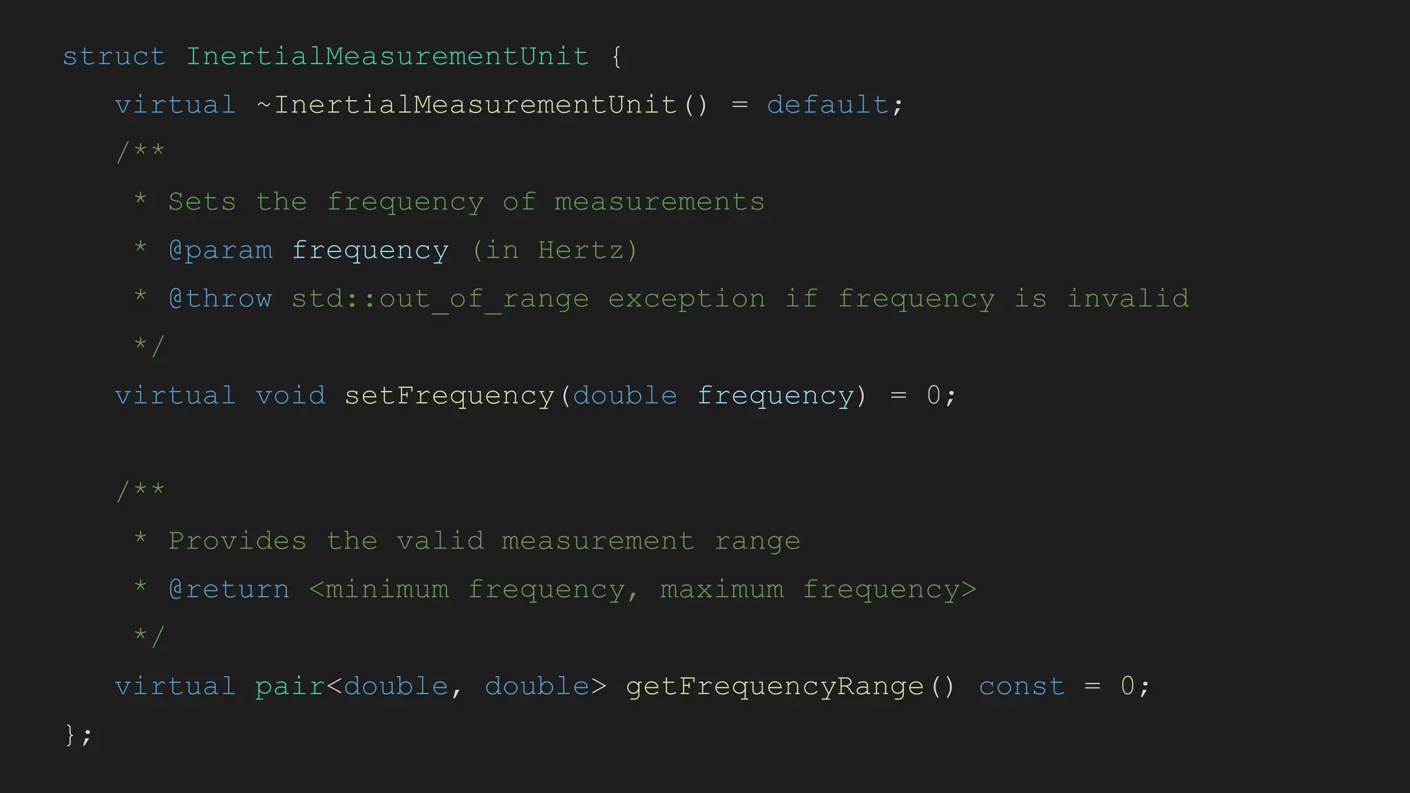 struct InertialMeasurementUnit {
virtual ~InertialMeasurementUnit() = default;
/**
* Sets the frequency of measurements
* @param frequency (in Hertz)
* @throw std::out_of_range exception if frequency is invalid
*/
virtual void setFrequency(double frequency) = 0;
/**
* Provides the valid measurement range
* @return <minimum frequency, maximum frequency>
*/
virtual pair<double, double> getFrequencyRange() const = 0;
};
 