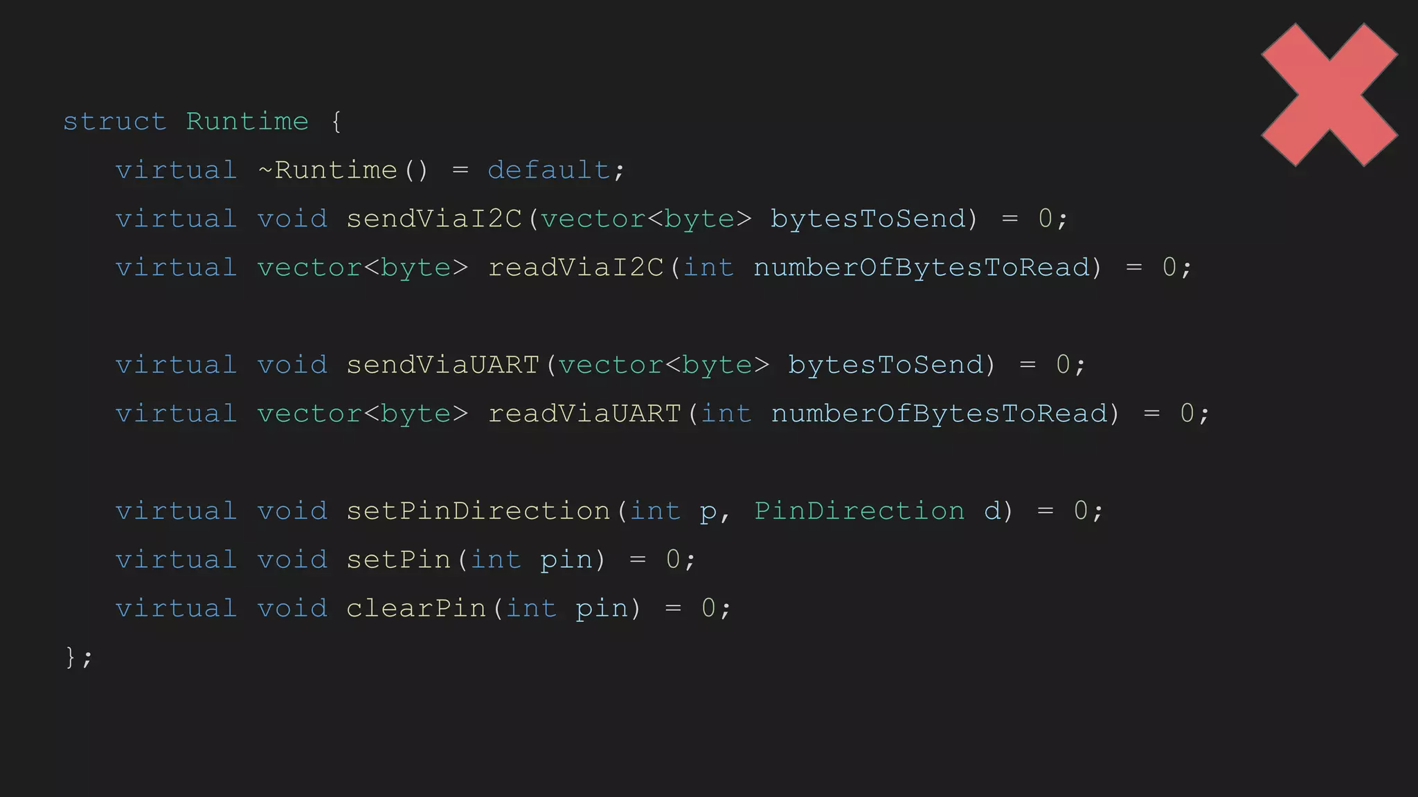 struct Runtime {
virtual ~Runtime() = default;
virtual void sendViaI2C(vector<byte> bytesToSend) = 0;
virtual vector<byte> readViaI2C(int numberOfBytesToRead) = 0;
virtual void sendViaUART(vector<byte> bytesToSend) = 0;
virtual vector<byte> readViaUART(int numberOfBytesToRead) = 0;
virtual void setPinDirection(int p, PinDirection d) = 0;
virtual void setPin(int pin) = 0;
virtual void clearPin(int pin) = 0;
};
 