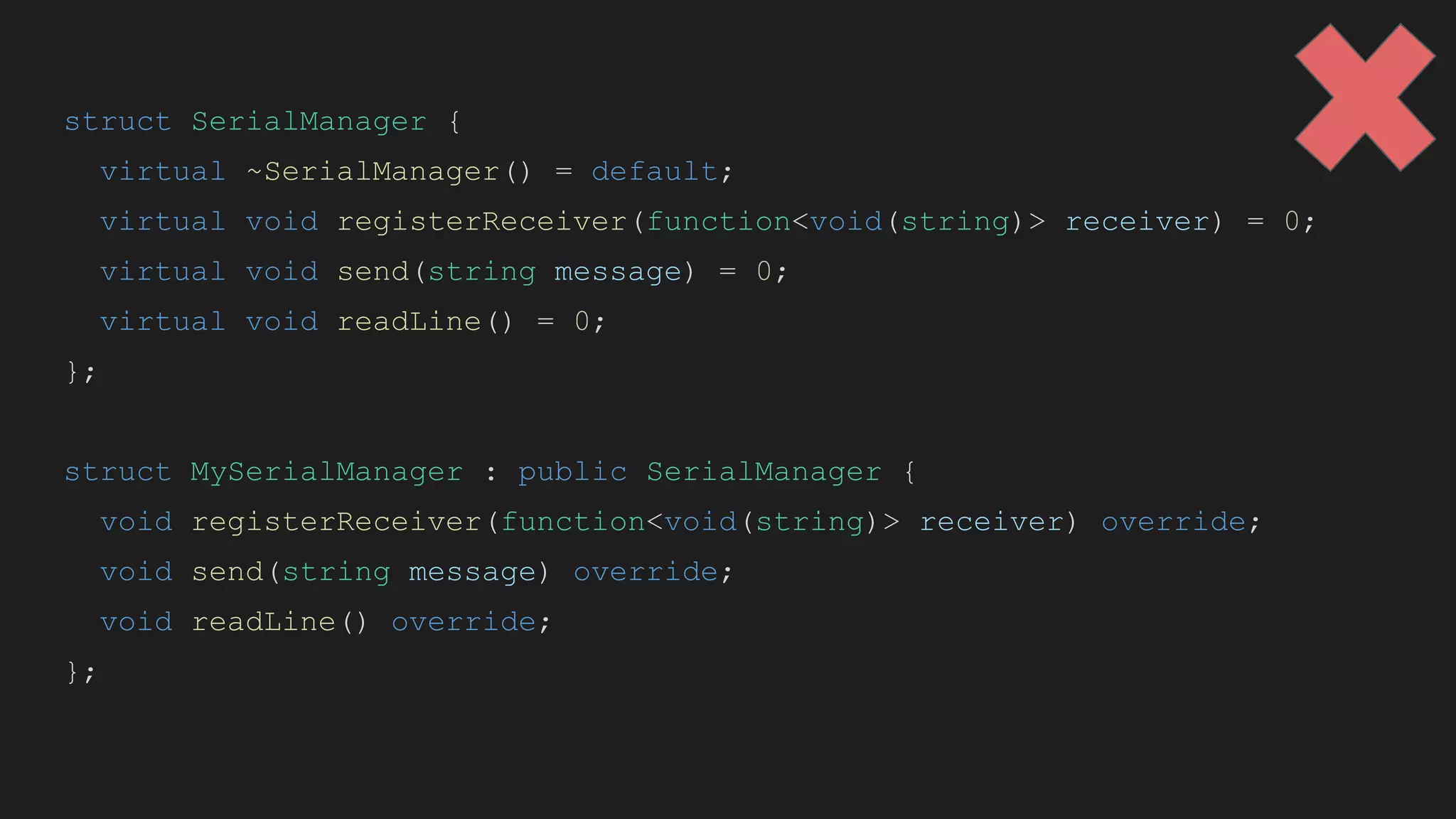 struct SerialManager {
virtual ~SerialManager() = default;
virtual void registerReceiver(function<void(string)> receiver) = 0;
virtual void send(string message) = 0;
virtual void readLine() = 0;
};
struct MySerialManager : public SerialManager {
void registerReceiver(function<void(string)> receiver) override;
void send(string message) override;
void readLine() override;
};
 