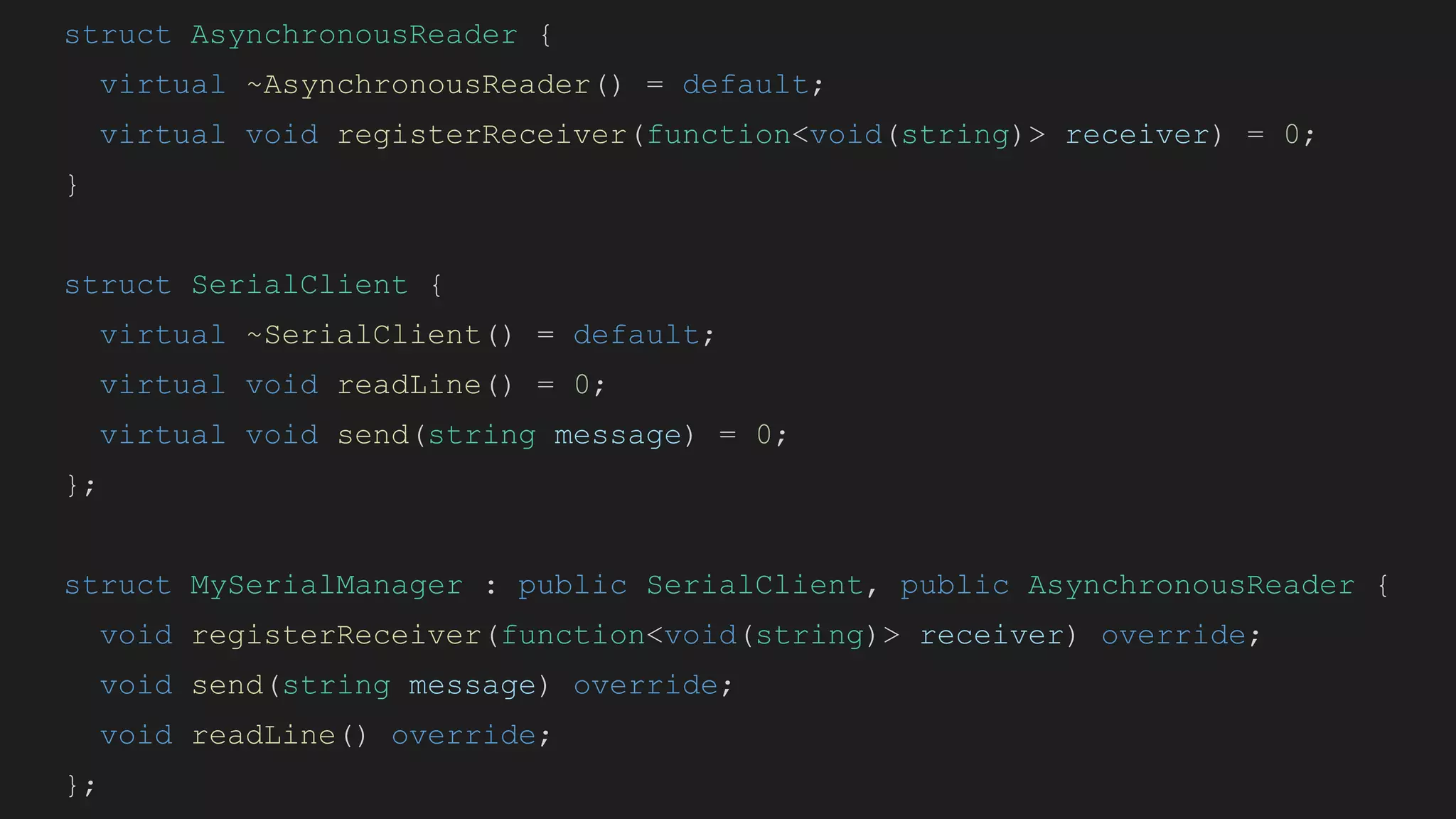 struct AsynchronousReader {
virtual ~AsynchronousReader() = default;
virtual void registerReceiver(function<void(string)> receiver) = 0;
}
struct SerialClient {
virtual ~SerialClient() = default;
virtual void readLine() = 0;
virtual void send(string message) = 0;
};
struct MySerialManager : public SerialClient, public AsynchronousReader {
void registerReceiver(function<void(string)> receiver) override;
void send(string message) override;
void readLine() override;
};
 