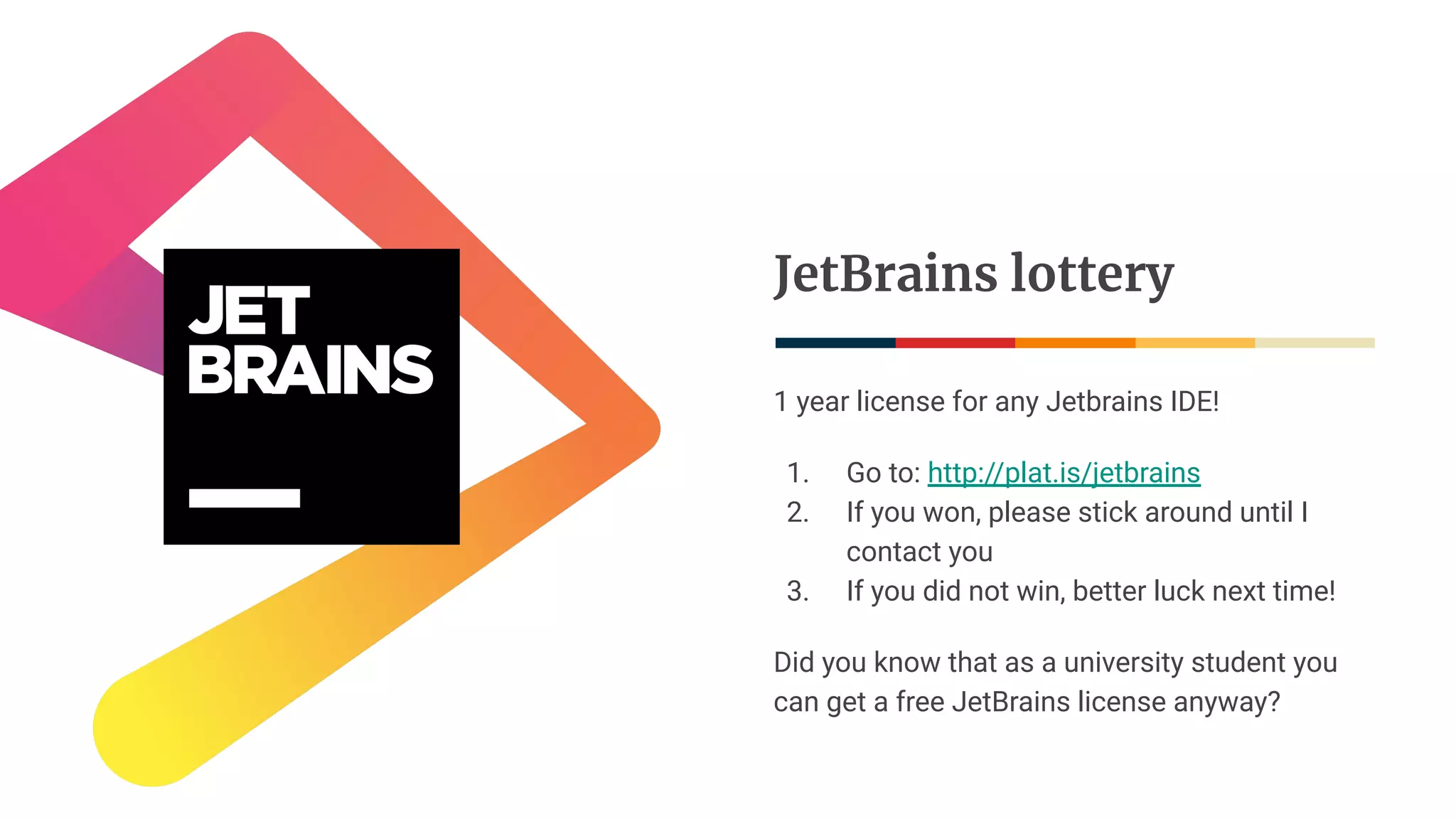 JetBrains lottery
1 year license for any Jetbrains IDE!
1. Go to: http://plat.is/jetbrains
2. If you won, please stick around until I
contact you
3. If you did not win, better luck next time!
Did you know that as a university student you
can get a free JetBrains license anyway?
 