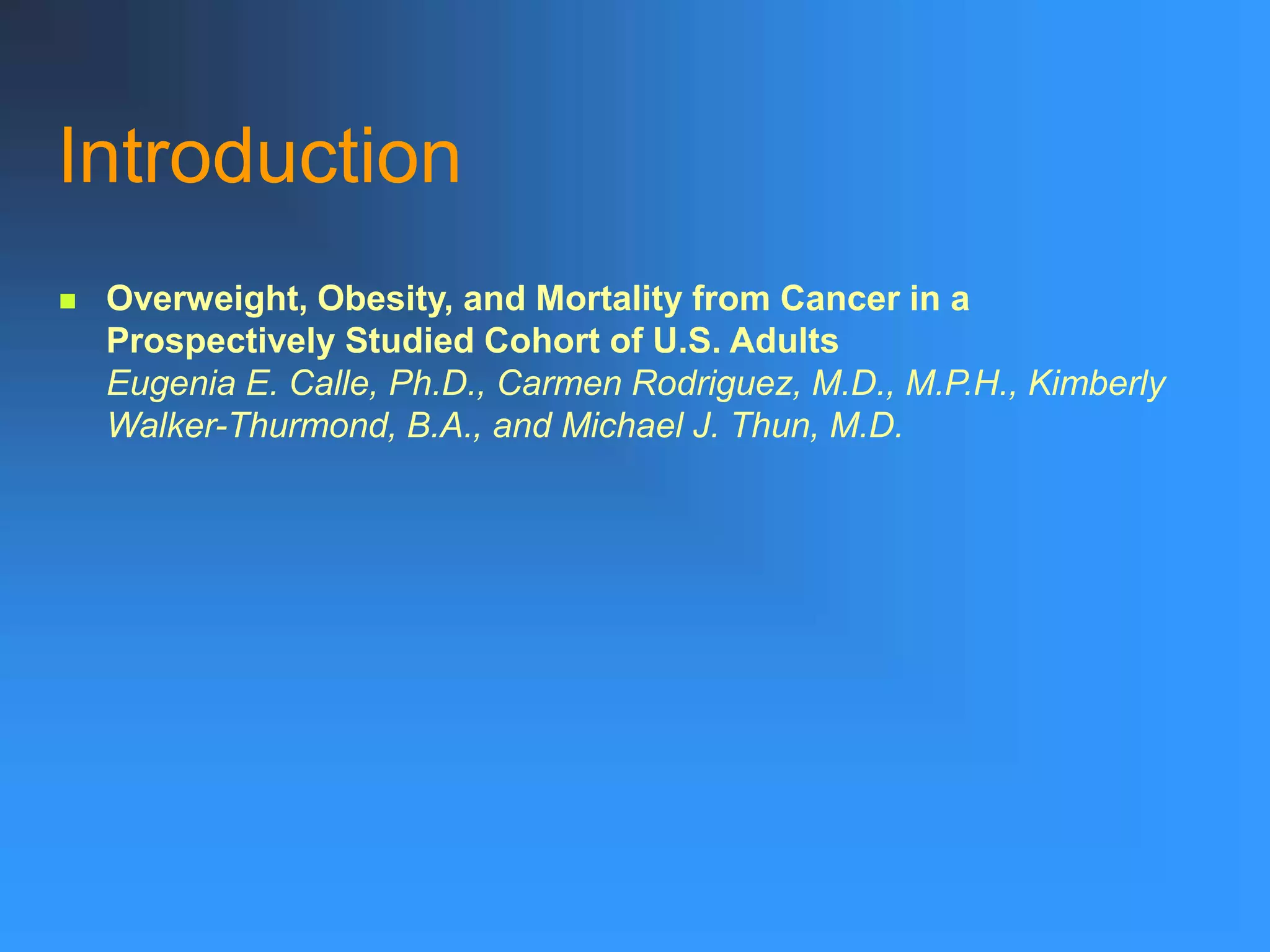 Introduction
 Overweight, Obesity, and Mortality from Cancer in a
Prospectively Studied Cohort of U.S. Adults
Eugenia E. Calle, Ph.D., Carmen Rodriguez, M.D., M.P.H., Kimberly
Walker-Thurmond, B.A., and Michael J. Thun, M.D.
 