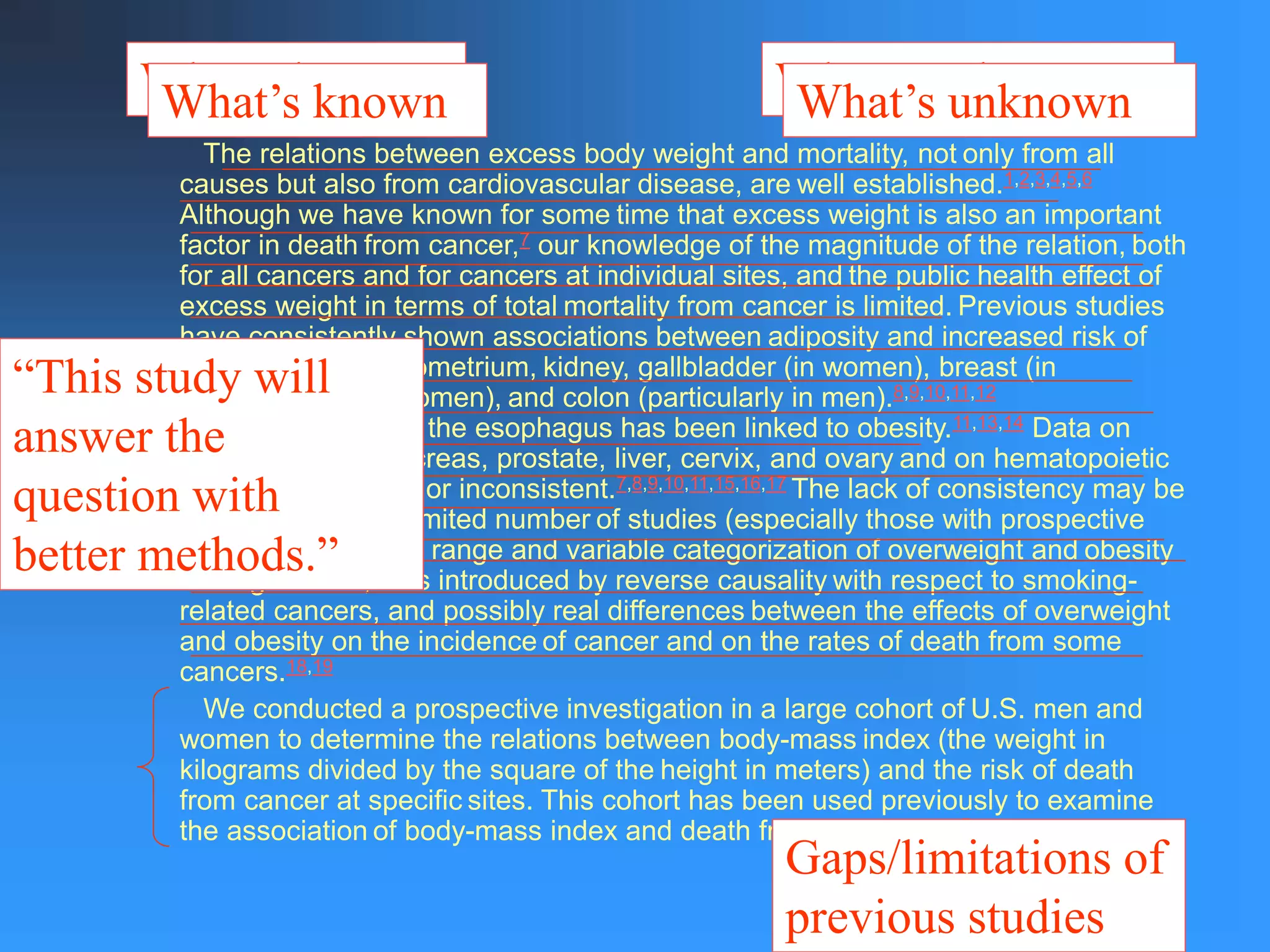 The relations between excess body weight and mortality, not only from all
causes but also from cardiovascular disease, are well established.1,2,3,4,5,6
Although we have known for some time that excess weight is also an important
factor in death from cancer,7 our knowledge of the magnitude of the relation, both
for all cancers and for cancers at individual sites, and the public health effect of
excess weight in terms of total mortality from cancer is limited. Previous studies
have consistently shown associations between adiposity and increased risk of
cancers of the endometrium, kidney, gallbladder (in women), breast (in
postmenopausal women), and colon (particularly in men).8,9,10,11,12
Adenocarcinoma of the esophagus has been linked to obesity.11,13,14 Data on
cancers of the pancreas, prostate, liver, cervix, and ovary and on hematopoietic
cancers are scarce or inconsistent.7,8,9,10,11,15,16,17 The lack of consistency may be
attributable to the limited number of studies (especially those with prospective
cohorts), the limited range and variable categorization of overweight and obesity
among studies, bias introduced by reverse causality with respect to smoking-
related cancers, and possibly real differences between the effects of overweight
and obesity on the incidence of cancer and on the rates of death from some
cancers.18,19
We conducted a prospective investigation in a large cohort of U.S. men and
women to determine the relations between body-mass index (the weight in
kilograms divided by the square of the height in meters) and the risk of death
from cancer at specific sites. This cohort has been used previously to examine
the association of body-mass index and death from any cause.5
What’s known What’s unknown
What’s known What’s unknown
Gaps/limitations of
previous studies
“This study will
answer the
question with
better methods.”
 