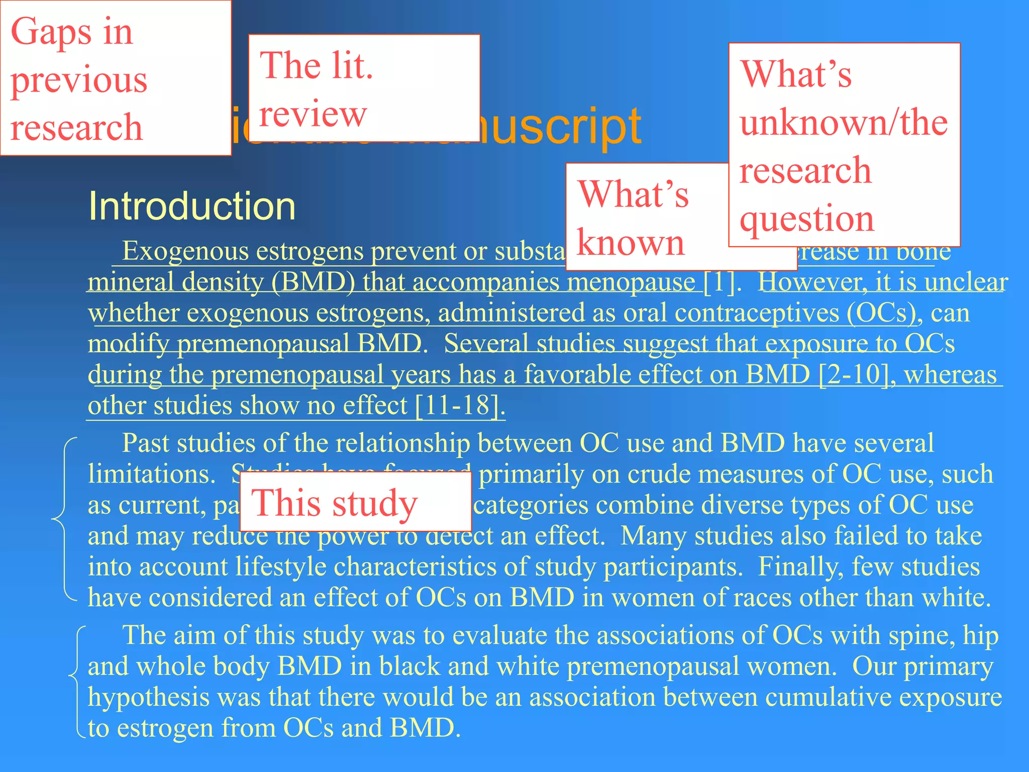 The Scientific Manuscript
Introduction
Exogenous estrogens prevent or substantially retard the decrease in bone
mineral density (BMD) that accompanies menopause [1]. However, it is unclear
whether exogenous estrogens, administered as oral contraceptives (OCs), can
modify premenopausal BMD. Several studies suggest that exposure to OCs
during the premenopausal years has a favorable effect on BMD [2-10], whereas
other studies show no effect [11-18].
Past studies of the relationship between OC use and BMD have several
limitations. Studies have focused primarily on crude measures of OC use, such
as current, past and never. These categories combine diverse types of OC use
and may reduce the power to detect an effect. Many studies also failed to take
into account lifestyle characteristics of study participants. Finally, few studies
have considered an effect of OCs on BMD in women of races other than white.
The aim of this study was to evaluate the associations of OCs with spine, hip
and whole body BMD in black and white premenopausal women. Our primary
hypothesis was that there would be an association between cumulative exposure
to estrogen from OCs and BMD.
What’s
known
What’s
unknown/the
research
question
The lit.
review
Gaps in
previous
research
This study
 
