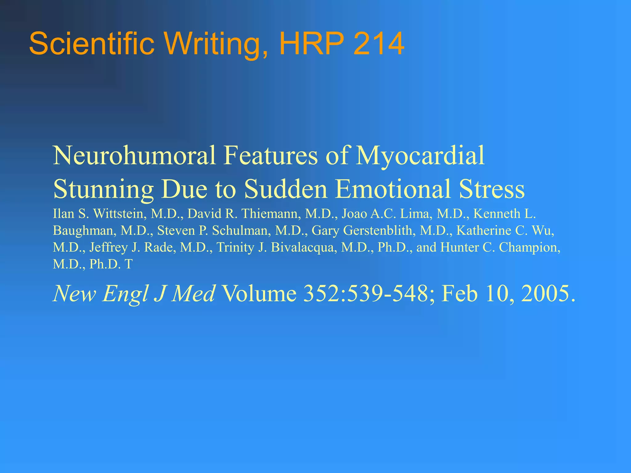 Neurohumoral Features of Myocardial
Stunning Due to Sudden Emotional Stress
Ilan S. Wittstein, M.D., David R. Thiemann, M.D., Joao A.C. Lima, M.D., Kenneth L.
Baughman, M.D., Steven P. Schulman, M.D., Gary Gerstenblith, M.D., Katherine C. Wu,
M.D., Jeffrey J. Rade, M.D., Trinity J. Bivalacqua, M.D., Ph.D., and Hunter C. Champion,
M.D., Ph.D. T
New Engl J Med Volume 352:539-548; Feb 10, 2005.
Scientific Writing, HRP 214
 