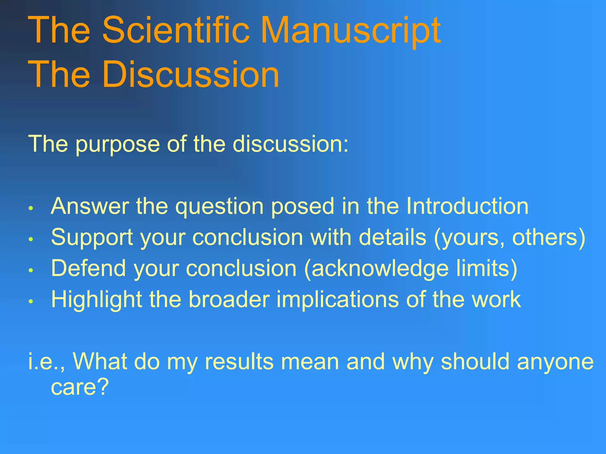 The Scientific Manuscript
The Discussion
The purpose of the discussion:
• Answer the question posed in the Introduction
• Support your conclusion with details (yours, others)
• Defend your conclusion (acknowledge limits)
• Highlight the broader implications of the work
i.e., What do my results mean and why should anyone
care?
 