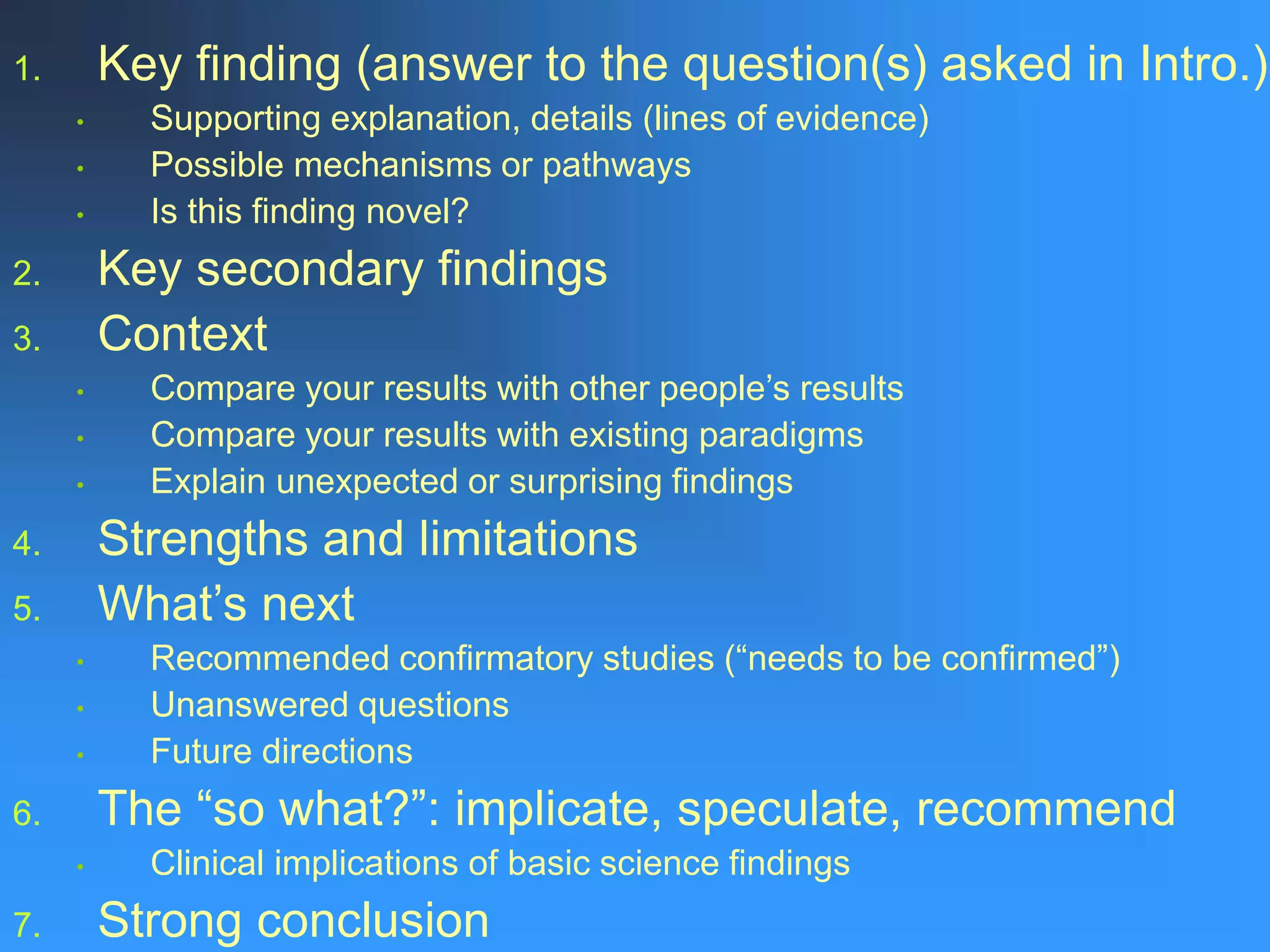 1. Key finding (answer to the question(s) asked in Intro.)
• Supporting explanation, details (lines of evidence)
• Possible mechanisms or pathways
• Is this finding novel?
2. Key secondary findings
3. Context
• Compare your results with other people’s results
• Compare your results with existing paradigms
• Explain unexpected or surprising findings
4. Strengths and limitations
5. What’s next
• Recommended confirmatory studies (“needs to be confirmed”)
• Unanswered questions
• Future directions
6. The “so what?”: implicate, speculate, recommend
• Clinical implications of basic science findings
7. Strong conclusion
 