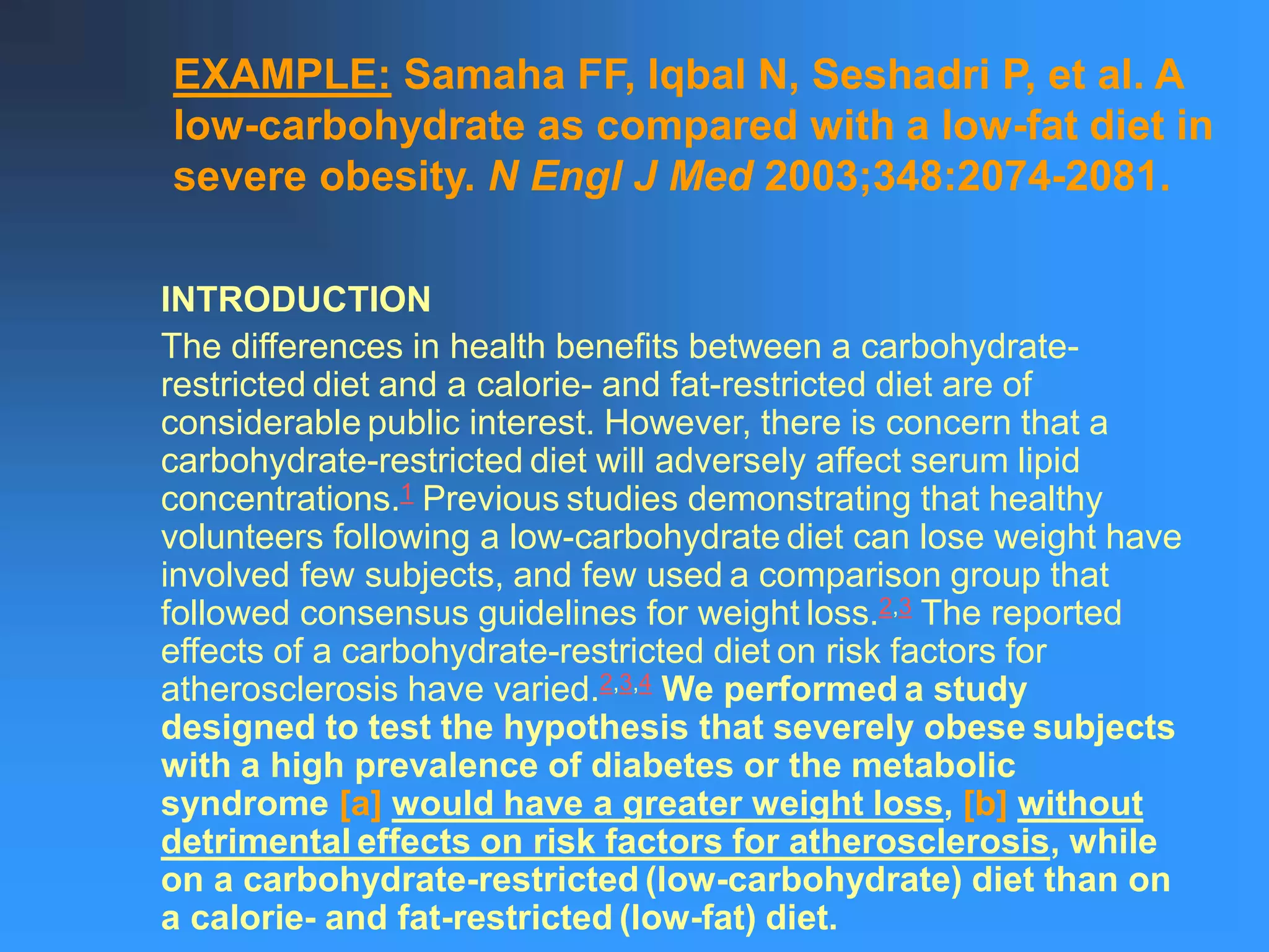 EXAMPLE: Samaha FF, Iqbal N, Seshadri P, et al. A
low-carbohydrate as compared with a low-fat diet in
severe obesity. N Engl J Med 2003;348:2074-2081.
INTRODUCTION
The differences in health benefits between a carbohydrate-
restricted diet and a calorie- and fat-restricted diet are of
considerable public interest. However, there is concern that a
carbohydrate-restricted diet will adversely affect serum lipid
concentrations.1 Previous studies demonstrating that healthy
volunteers following a low-carbohydrate diet can lose weight have
involved few subjects, and few used a comparison group that
followed consensus guidelines for weight loss.2,3 The reported
effects of a carbohydrate-restricted diet on risk factors for
atherosclerosis have varied.2,3,4 We performed a study
designed to test the hypothesis that severely obese subjects
with a high prevalence of diabetes or the metabolic
syndrome [a] would have a greater weight loss, [b] without
detrimental effects on risk factors for atherosclerosis, while
on a carbohydrate-restricted (low-carbohydrate) diet than on
a calorie- and fat-restricted (low-fat) diet.
 