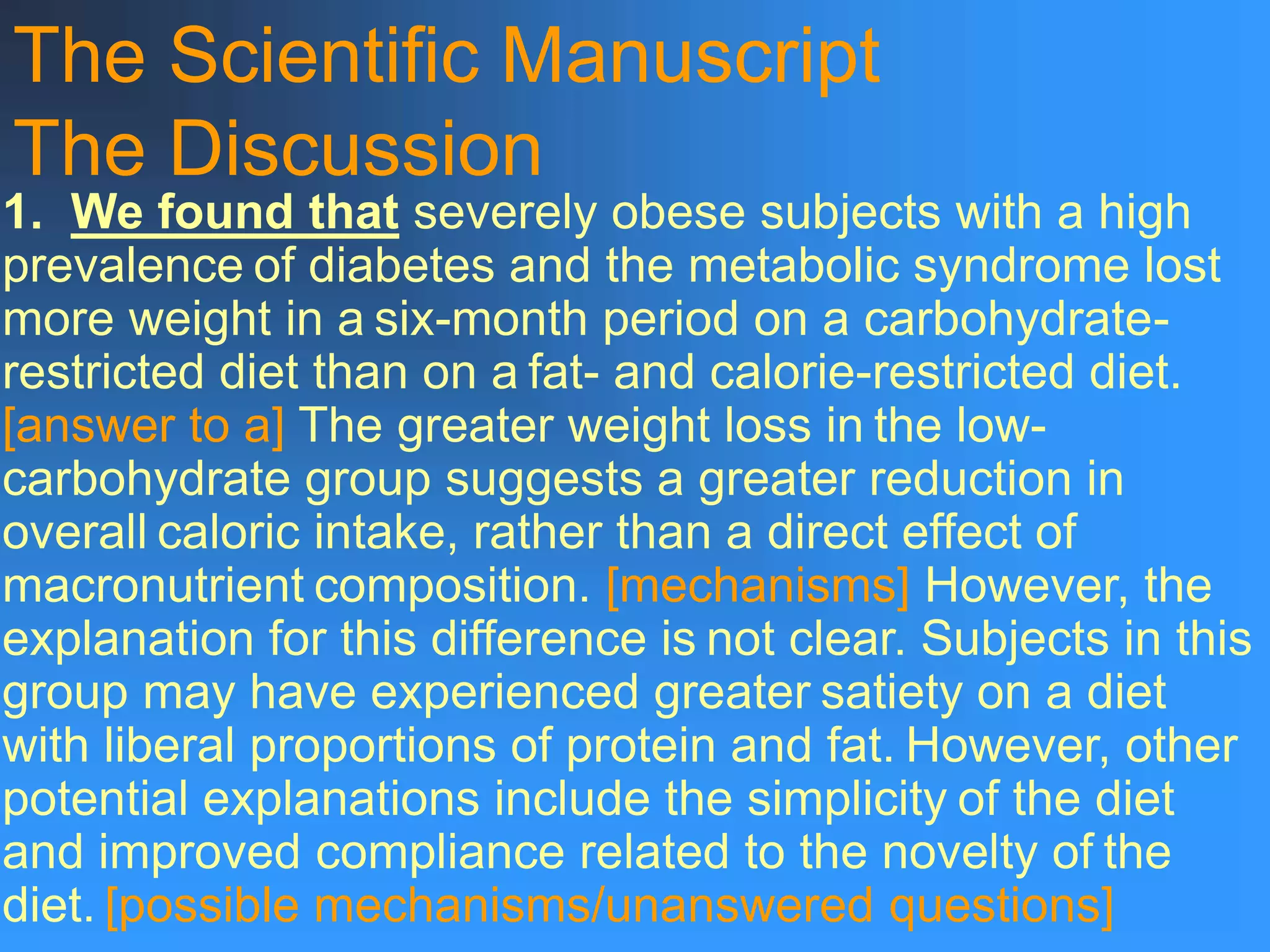 The Scientific Manuscript
The Discussion
1. We found that severely obese subjects with a high
prevalence of diabetes and the metabolic syndrome lost
more weight in a six-month period on a carbohydrate-
restricted diet than on a fat- and calorie-restricted diet.
[answer to a] The greater weight loss in the low-
carbohydrate group suggests a greater reduction in
overall caloric intake, rather than a direct effect of
macronutrient composition. [mechanisms] However, the
explanation for this difference is not clear. Subjects in this
group may have experienced greater satiety on a diet
with liberal proportions of protein and fat. However, other
potential explanations include the simplicity of the diet
and improved compliance related to the novelty of the
diet. [possible mechanisms/unanswered questions]
 