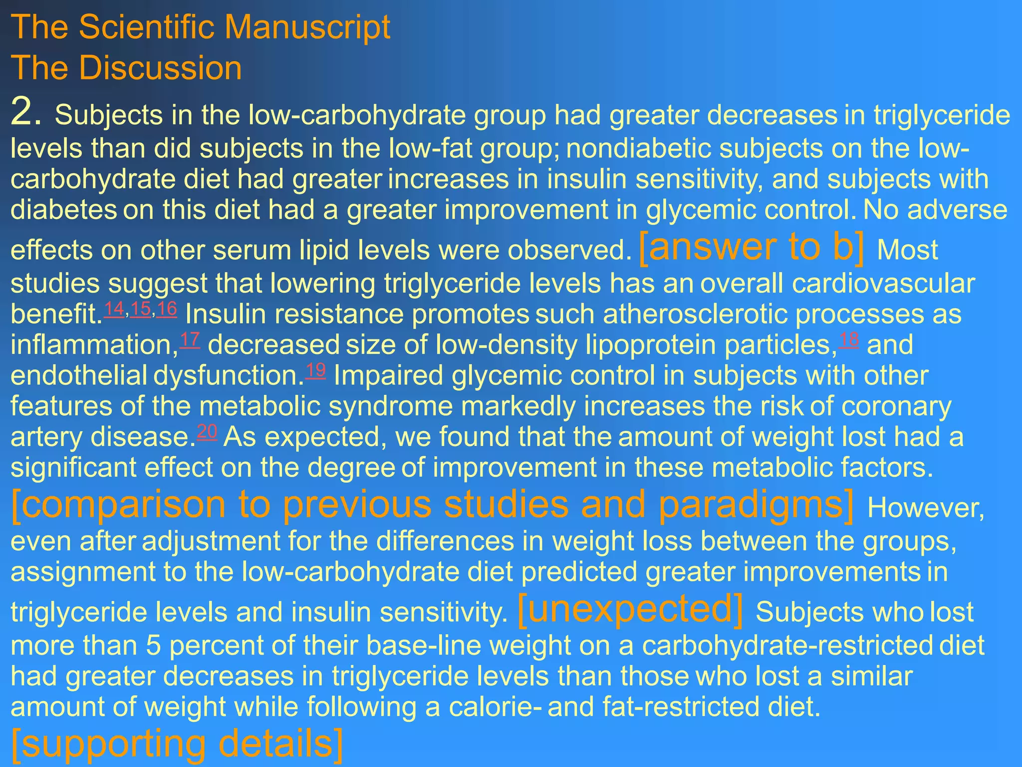 The Scientific Manuscript
The Discussion
2. Subjects in the low-carbohydrate group had greater decreases in triglyceride
levels than did subjects in the low-fat group; nondiabetic subjects on the low-
carbohydrate diet had greater increases in insulin sensitivity, and subjects with
diabetes on this diet had a greater improvement in glycemic control. No adverse
effects on other serum lipid levels were observed. [answer to b] Most
studies suggest that lowering triglyceride levels has an overall cardiovascular
benefit.14,15,16 Insulin resistance promotes such atherosclerotic processes as
inflammation,17 decreased size of low-density lipoprotein particles,18 and
endothelial dysfunction.19 Impaired glycemic control in subjects with other
features of the metabolic syndrome markedly increases the risk of coronary
artery disease.20 As expected, we found that the amount of weight lost had a
significant effect on the degree of improvement in these metabolic factors.
[comparison to previous studies and paradigms] However,
even after adjustment for the differences in weight loss between the groups,
assignment to the low-carbohydrate diet predicted greater improvements in
triglyceride levels and insulin sensitivity. [unexpected] Subjects who lost
more than 5 percent of their base-line weight on a carbohydrate-restricted diet
had greater decreases in triglyceride levels than those who lost a similar
amount of weight while following a calorie- and fat-restricted diet.
[supporting details]
 