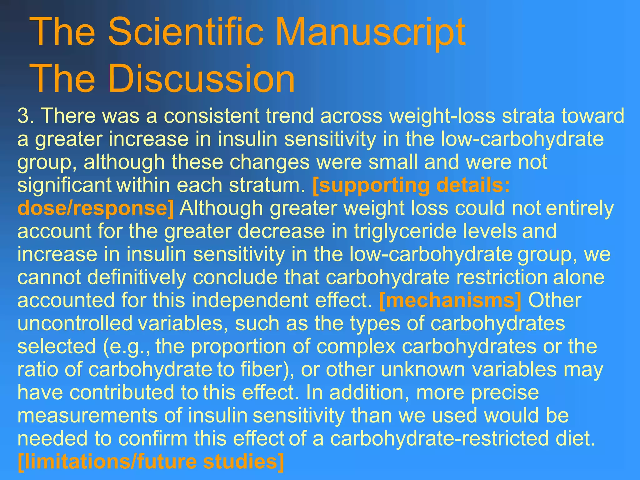 The Scientific Manuscript
The Discussion
3. There was a consistent trend across weight-loss strata toward
a greater increase in insulin sensitivity in the low-carbohydrate
group, although these changes were small and were not
significant within each stratum. [supporting details:
dose/response] Although greater weight loss could not entirely
account for the greater decrease in triglyceride levels and
increase in insulin sensitivity in the low-carbohydrate group, we
cannot definitively conclude that carbohydrate restriction alone
accounted for this independent effect. [mechanisms] Other
uncontrolled variables, such as the types of carbohydrates
selected (e.g., the proportion of complex carbohydrates or the
ratio of carbohydrate to fiber), or other unknown variables may
have contributed to this effect. In addition, more precise
measurements of insulin sensitivity than we used would be
needed to confirm this effect of a carbohydrate-restricted diet.
[limitations/future studies]
 