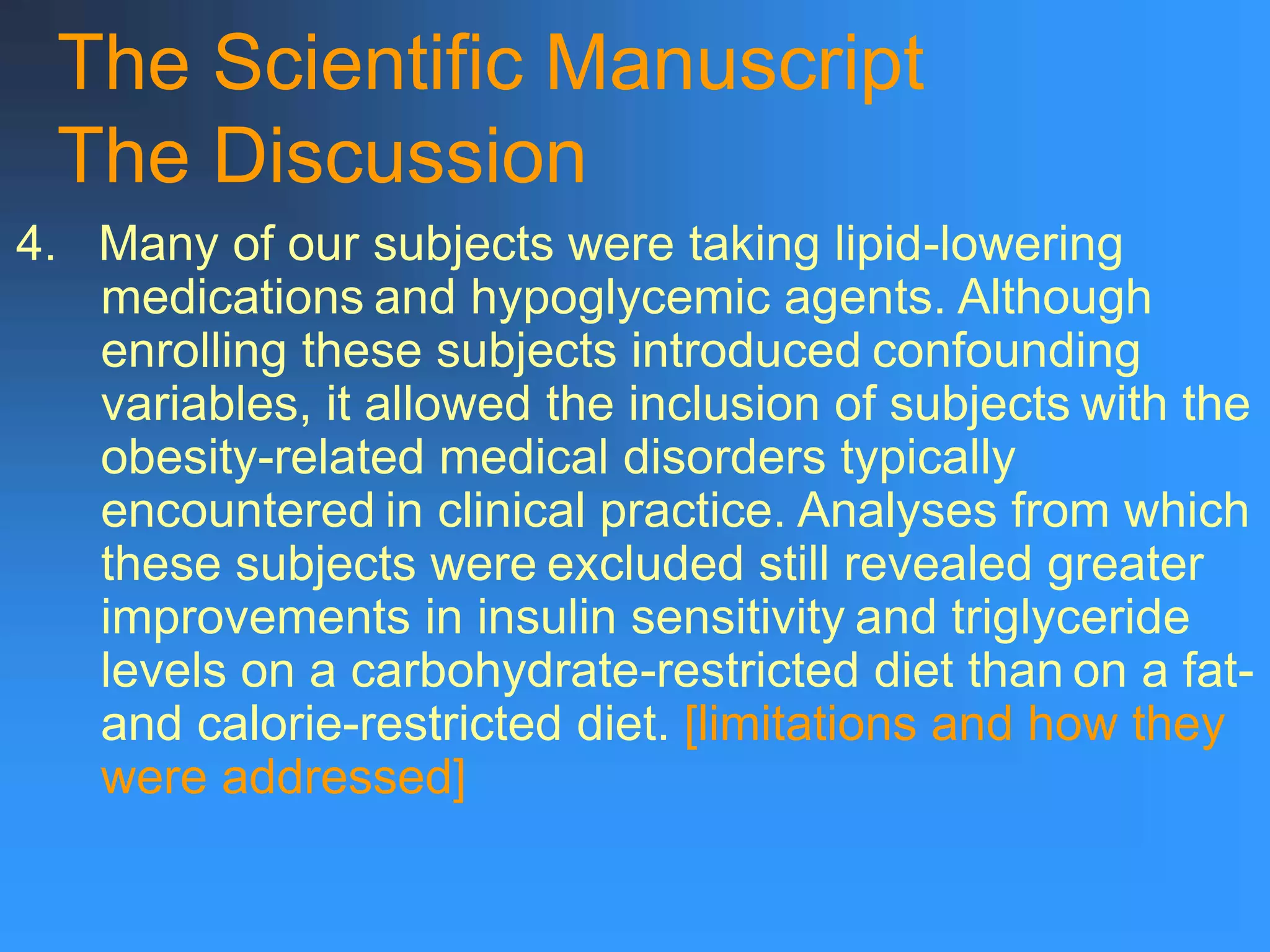 The Scientific Manuscript
The Discussion
4. Many of our subjects were taking lipid-lowering
medications and hypoglycemic agents. Although
enrolling these subjects introduced confounding
variables, it allowed the inclusion of subjects with the
obesity-related medical disorders typically
encountered in clinical practice. Analyses from which
these subjects were excluded still revealed greater
improvements in insulin sensitivity and triglyceride
levels on a carbohydrate-restricted diet than on a fat-
and calorie-restricted diet. [limitations and how they
were addressed]
 