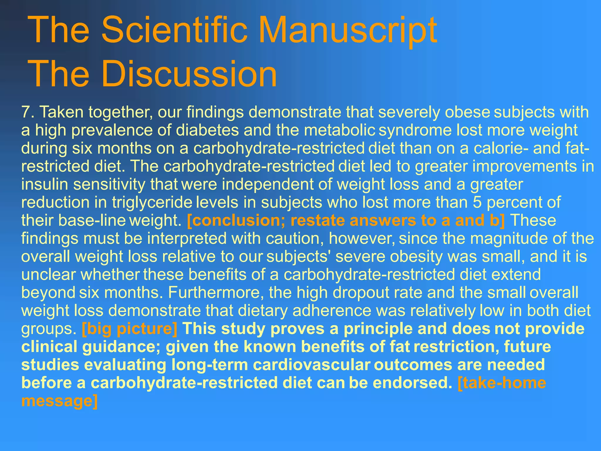 The Scientific Manuscript
The Discussion
7. Taken together, our findings demonstrate that severely obese subjects with
a high prevalence of diabetes and the metabolic syndrome lost more weight
during six months on a carbohydrate-restricted diet than on a calorie- and fat-
restricted diet. The carbohydrate-restricted diet led to greater improvements in
insulin sensitivity that were independent of weight loss and a greater
reduction in triglyceride levels in subjects who lost more than 5 percent of
their base-line weight. [conclusion; restate answers to a and b] These
findings must be interpreted with caution, however, since the magnitude of the
overall weight loss relative to our subjects' severe obesity was small, and it is
unclear whether these benefits of a carbohydrate-restricted diet extend
beyond six months. Furthermore, the high dropout rate and the small overall
weight loss demonstrate that dietary adherence was relatively low in both diet
groups. [big picture] This study proves a principle and does not provide
clinical guidance; given the known benefits of fat restriction, future
studies evaluating long-term cardiovascular outcomes are needed
before a carbohydrate-restricted diet can be endorsed. [take-home
message]
 