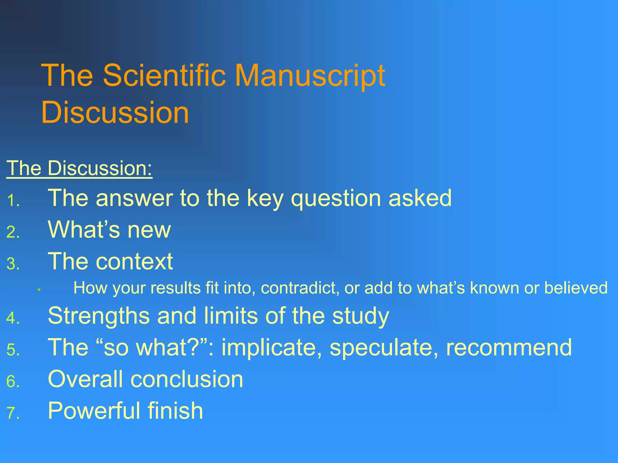 The Discussion:
1. The answer to the key question asked
2. What’s new
3. The context
• How your results fit into, contradict, or add to what’s known or believed
4. Strengths and limits of the study
5. The “so what?”: implicate, speculate, recommend
6. Overall conclusion
7. Powerful finish
The Scientific Manuscript
Discussion
 