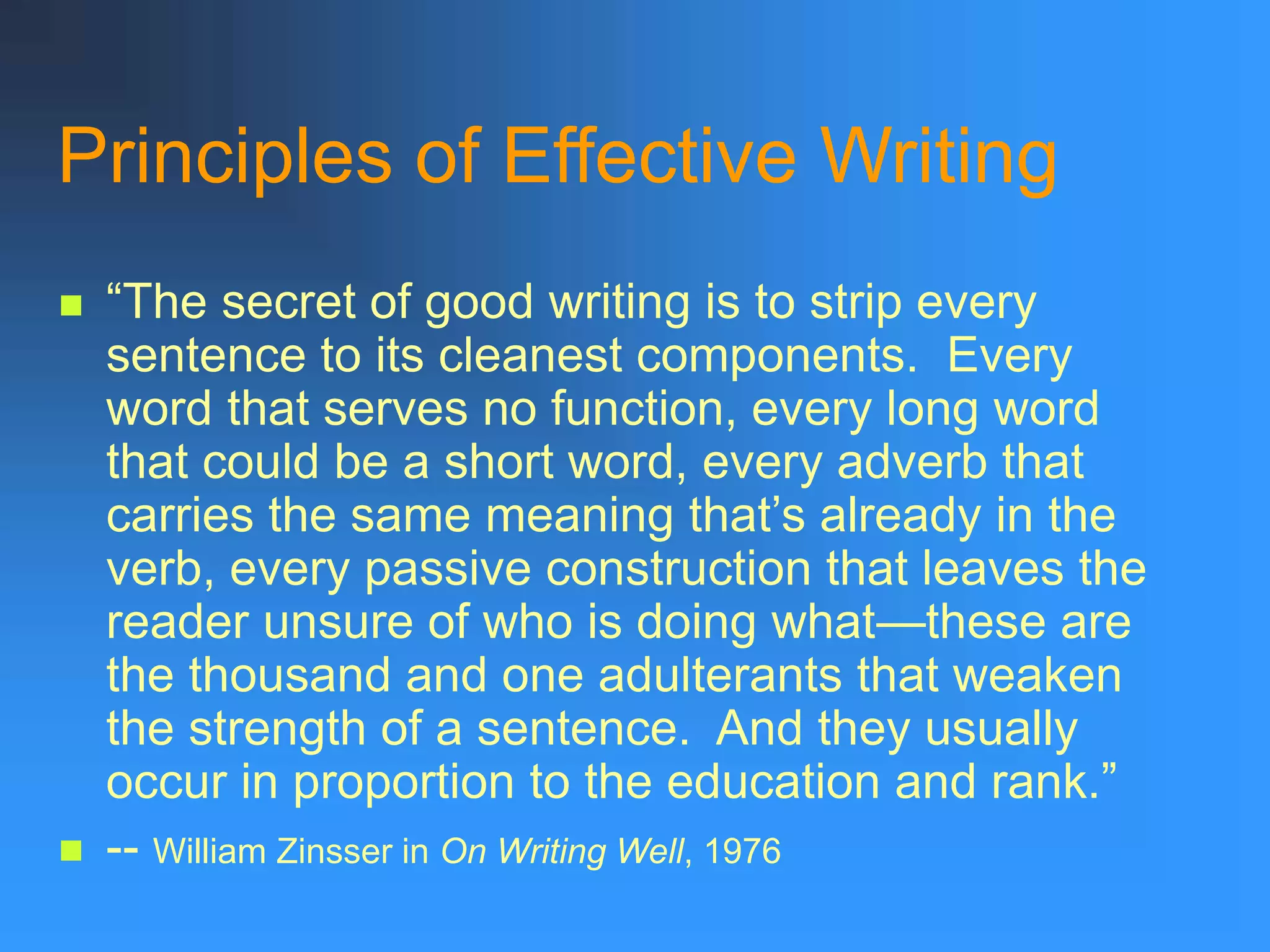Principles of Effective Writing
 “The secret of good writing is to strip every
sentence to its cleanest components. Every
word that serves no function, every long word
that could be a short word, every adverb that
carries the same meaning that’s already in the
verb, every passive construction that leaves the
reader unsure of who is doing what—these are
the thousand and one adulterants that weaken
the strength of a sentence. And they usually
occur in proportion to the education and rank.”
 -- William Zinsser in On Writing Well, 1976
 