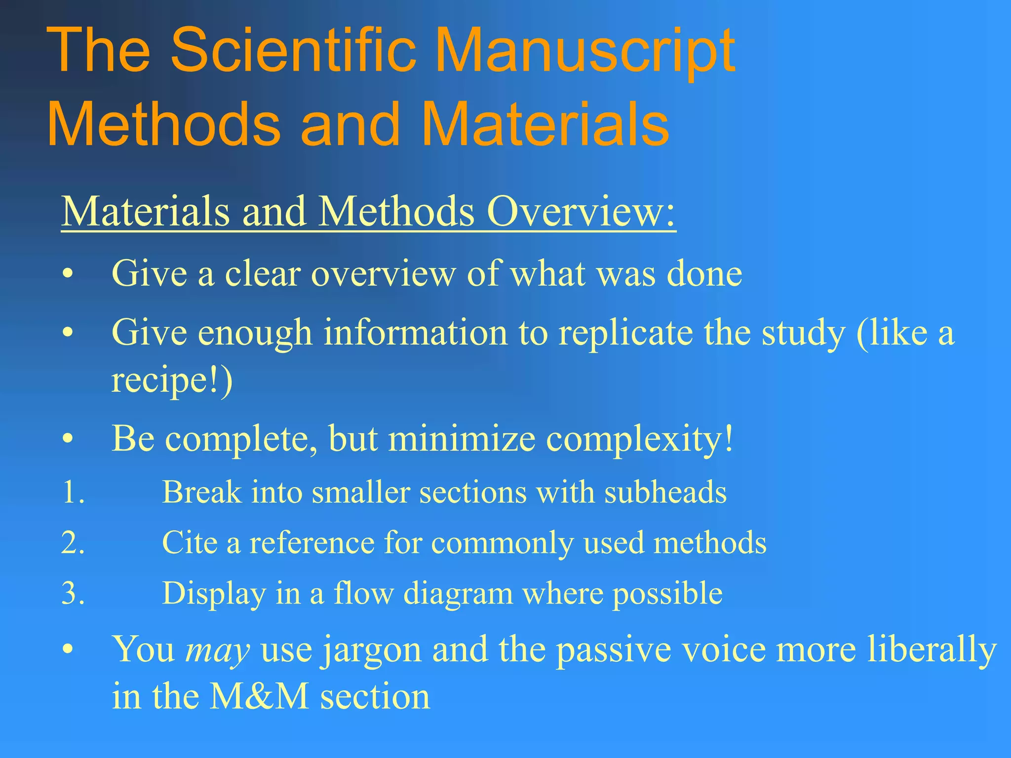 The Scientific Manuscript
Methods and Materials
Materials and Methods Overview:
• Give a clear overview of what was done
• Give enough information to replicate the study (like a
recipe!)
• Be complete, but minimize complexity!
1. Break into smaller sections with subheads
2. Cite a reference for commonly used methods
3. Display in a flow diagram where possible
• You may use jargon and the passive voice more liberally
in the M&M section
 