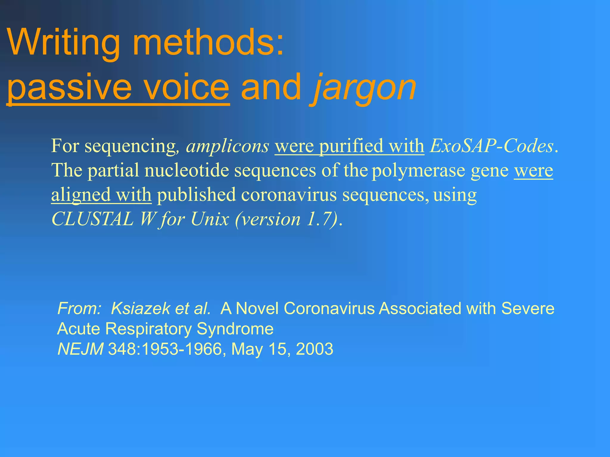 For sequencing, amplicons were purified with ExoSAP-Codes.
The partial nucleotide sequences of the polymerase gene were
aligned with published coronavirus sequences, using
CLUSTAL W for Unix (version 1.7).
From: Ksiazek et al. A Novel Coronavirus Associated with Severe
Acute Respiratory Syndrome
NEJM 348:1953-1966, May 15, 2003
Writing methods:
passive voice and jargon
 