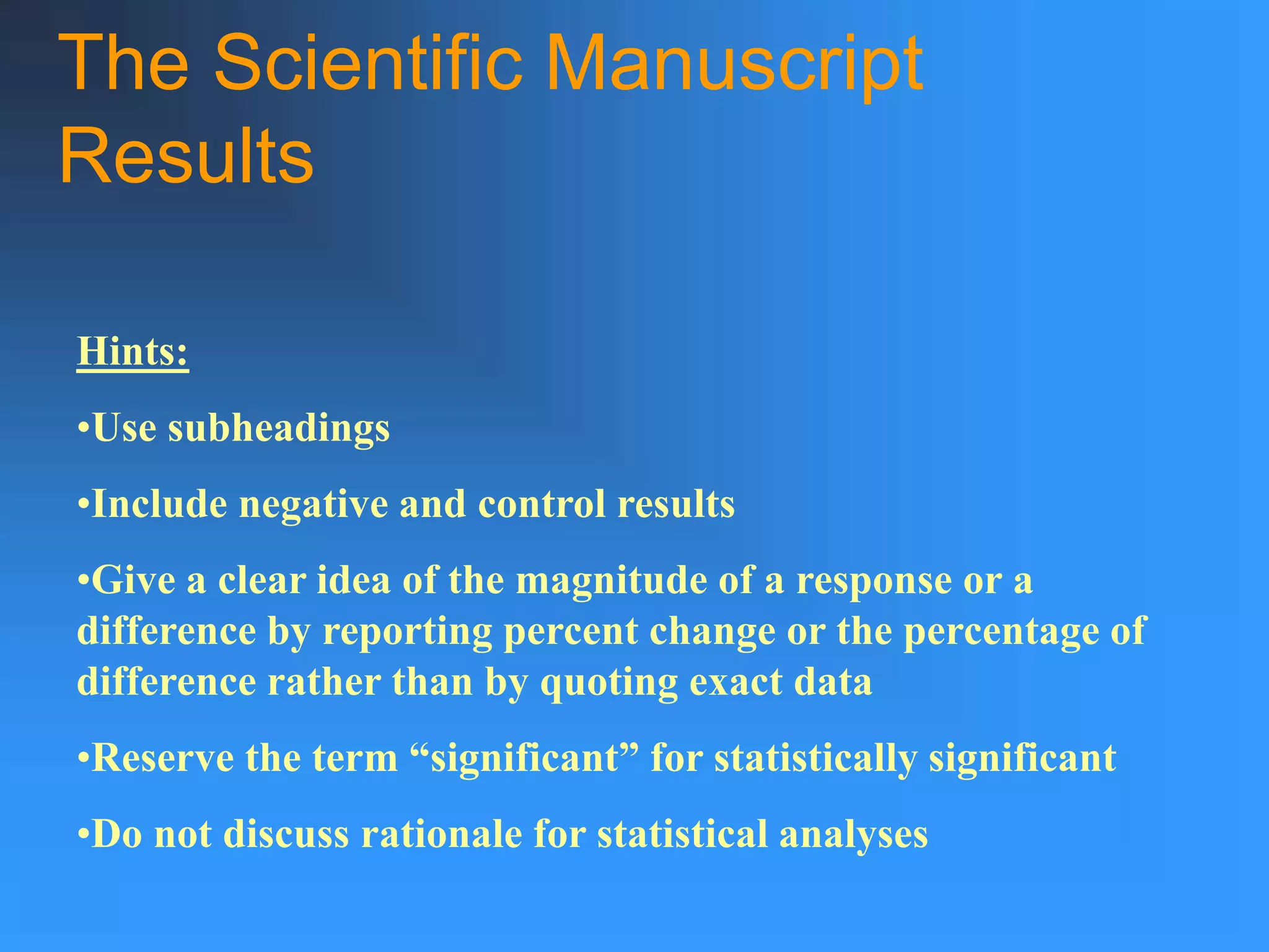 The Scientific Manuscript
Results
Hints:
•Use subheadings
•Include negative and control results
•Give a clear idea of the magnitude of a response or a
difference by reporting percent change or the percentage of
difference rather than by quoting exact data
•Reserve the term “significant” for statistically significant
•Do not discuss rationale for statistical analyses
 