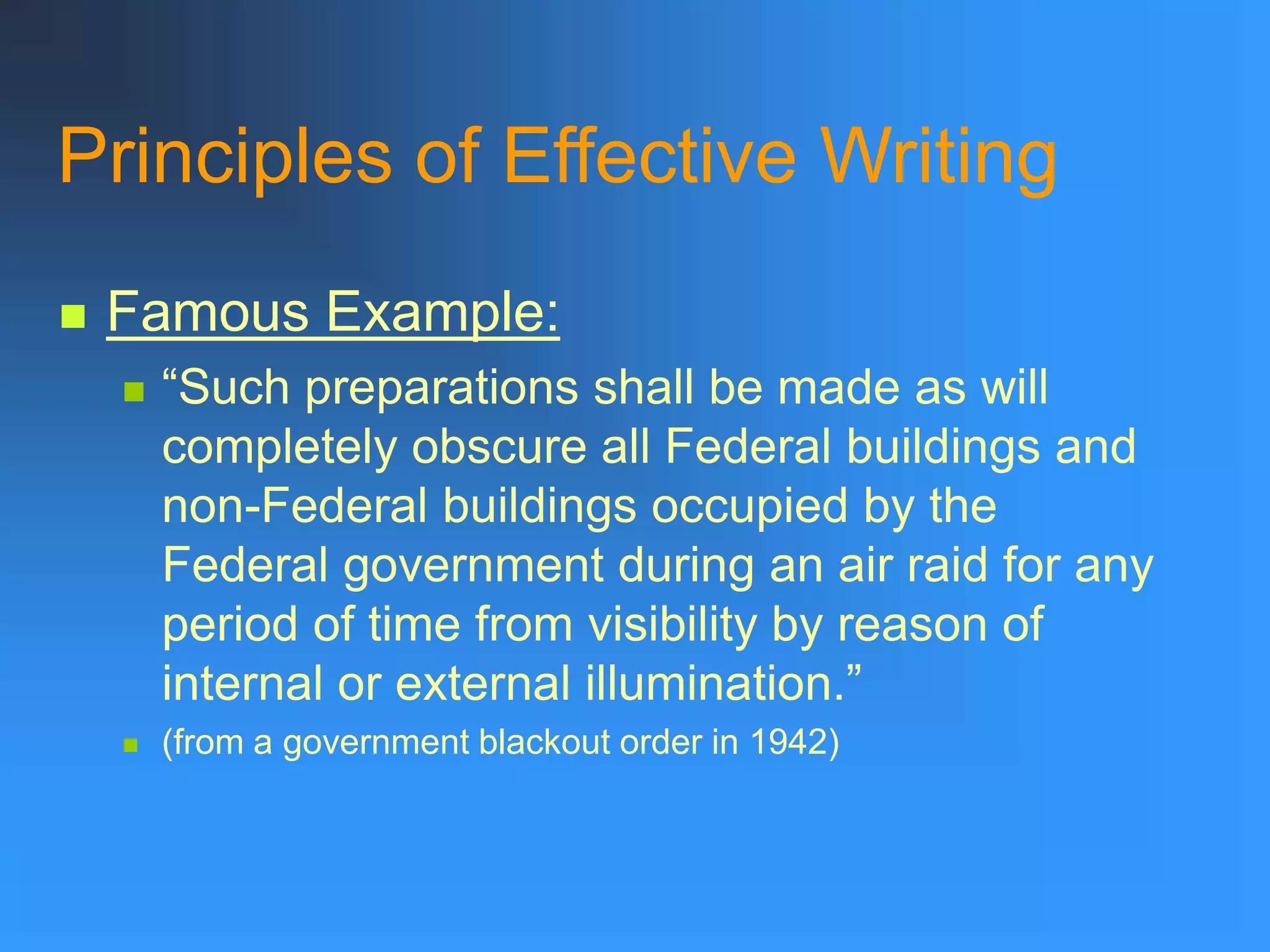 Principles of Effective Writing
 Famous Example:
 “Such preparations shall be made as will
completely obscure all Federal buildings and
non-Federal buildings occupied by the
Federal government during an air raid for any
period of time from visibility by reason of
internal or external illumination.”
 (from a government blackout order in 1942)
 